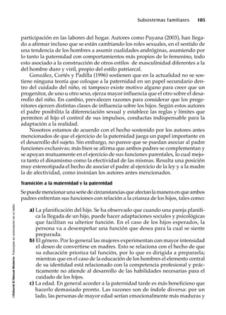 ©EditorialElManualModernoFotocopiarsinautorizaciónesundelito.
Subsistemas familiares 105
participación en las labores del hogar. Autores como Puyana (2003), han llega-
do a afirmar incluso que se están cambiando los roles sexuales, en el sentido de
una tendencia de los hombres a asumir cualidades andróginas, asumiendo por
lo tanto la paternidad con comportamientos más propios de lo femenino, todo
esto asociado a la construcción de otros estilos de masculinidad diferentes a la
del hombre duro y viril, propio del estilo patriarcal.
González, Cortés y Padilla (1996) sostienen que en la actualidad no se sos-
tiene ninguna teoría que coloque a la paternidad en un papel secundario den-
tro del cuidado del niño, ni tampoco existe motivo alguno para creer que un
progenitor, de uno u otro sexo, ejerza mayor influencia que el otro sobre el desa-
rrollo del niño. En cambio, prevalecen razones para considerar que los proge-
nitores ejercen distintas clases de influencia sobre los hijos. Según estos autores
el padre posibilita la diferenciación sexual y establece las reglas y límites que
permiten al hijo el control de sus impulsos, conductas indispensable para la
adaptación a la realidad.
Nosotros estamos de acuerdo con el hecho sostenido por los autores antes
mencionados de que el ejercicio de la paternidad juega un papel importante en
el desarrollo del sujeto. Sin embargo, no parece que se puedan asociar al padre
funciones exclusivas; más bien se afirma que ambos padres se complementan y
se apoyan mutuamente en el ejercicio de sus funciones parentales, lo cual mejo-
ra tanto el dinamismo como la efectividad de las mismas. Resulta una posición
muy estereotipada el hecho de asociar el padre al ejercicio de la ley y a la madre
la de afectividad, como insinúan los autores antes mencionados.
Transición a la maternidad y la paternidad
Sepuedemencionarunaseriedecircunstanciasqueafectanlamaneraenqueambos
padres enfrentan sus funciones con relación a la crianza de los hijos, tales como:
a) La planificación del hijo. Se ha observado que cuando una pareja planifi-
ca la llegada de un hijo, puede hacer adaptaciones sociales y psicológicas
que facilitan su ulterior función. En el caso de los hijos esperados, la
persona va a desempeñar una función que desea para la cual se siente
preparada.
b) El género. Por lo general las mujeres experimentan con mayor intensidad
el deseo de convertirse en madres. Esto se relaciona con el hecho de que
su educación prioriza tal función, por lo que es dirigida a prepararla;
mientras que en el caso de la educación de los hombres el elemento central
de su identidad está relacionado con la competencia profesional y prác-
ticamente no atiende al desarrollo de las habilidades necesarias para el
cuidado de los hijos.
c) La edad. En general acceder a la paternidad tarde es más beneficioso que
hacerlo demasiado pronto. Las razones son de índole diversa: por un
lado, las personas de mayor edad serían emocionalmente más maduras y
 