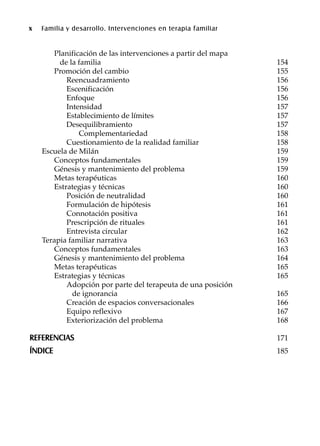 x Familia y desarrollo. Intervenciones en terapia familiar
Planificación de las intervenciones a partir del mapa
de la familia 154
Promoción del cambio 155
Reencuadramiento 156
Escenificación 156
Enfoque 156
Intensidad 157
Establecimiento de límites 157
Desequilibramiento 157
Complementariedad 158
Cuestionamiento de la realidad familiar 158
Escuela de Milán 159
Conceptos fundamentales 159
Génesis y mantenimiento del problema 159
Metas terapéuticas 160
Estrategias y técnicas 160
Posición de neutralidad 160
Formulación de hipótesis 161
Connotación positiva 161
Prescripción de rituales 161
Entrevista circular 162
Terapia familiar narrativa 163
Conceptos fundamentales 163
Génesis y mantenimiento del problema 164
Metas terapéuticas 165
Estrategias y técnicas 165
Adopción por parte del terapeuta de una posición
de ignorancia 165
Creación de espacios conversacionales 166
Equipo reflexivo 167
Exteriorización del problema 168
RREEFFEERREENNCCIIAASS 171
ÍÍNNDDIICCEE 185
 