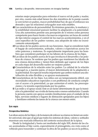106 Familia y desarrollo. Intervenciones en terapia familiar
estarían mejor preparadas para enfrentar el nuevo rol de padre y madre;
por otro, cuanta más edad tienen los dos miembros de la pareja cuando
se convierten en padres, mayor probabilidad hay de que el embarazo sea
deseado y que las relaciones conyugales sean más estables.
d) Las características de personalidad. En términos generales, la madurez y
la estabilidad emocional parecen facilitar la adaptación a la paternidad.
Una alta autoestima permite una percepción de sí mismo como persona
competente para hacer frente a las nuevas exigencias; un locus de control
de tipo interno asegura el control de los nuevos acontecimientos, y en el
caso específico de los padres varones, una adopción de roles no excesi-
vamente estereotipada.
e) Las ideas de los padres acerca de sus funciones. Aquí se consideran todo
el bagaje de conocimientos, actitudes, valores o expectativas acerca los
roles paternos y maternos. Es especialmente importante para los hom-
bres que consideren participar en las labores de la crianza de los hijos.
f) Las ideas de los padres acerca de lo que involucra el desarrollo y las prác-
ticas de crianza. Se sostiene que los padres que mantienen los ideales de
una crianza democrática y tienen bien definido qué esperar de los hijos
en cada etapa del desarrollo suelen ser mejores padres.
g) Características de la relación entre los padres. La calidad de la relación
conyugal es, a nuestro juicio, el mayor determinante de la adaptación a
la paternidad. En especial resulta importante que ambos realicen una dis-
tribución de roles flexibles y se apoyen mutuamente.
h) Características de los hijos. Los niños con un temperamento difícil, con
necesidades educativas especiales o con problemas de conducta compli-
can el acceso a la paternidad, ya que aumentan el estrés, las preocupa-
ciones y la tensión experimentada por los padres.
i) Las redes y el apoyo social. Este es un factor determinante de que la transi-
ción a la paternidad sea vivida de forma más o menos satisfactoria. Cuando
la persona cuenta con apoyos sociales (instituciones para el cuidado de los
hijos, servicios médicos o lugares de distracción apropiados para los hijos)
y familiares enfrenta las tareas de la crianza con menor estrés.
LOS HIJOS
Perspectiva histórica
Las ideas acerca de los hijos y de la manera de enfocar su crianza no tienen un carác-
ter universal, sino que al igual que todos los sistemas de ideas, valores y actitudes
muestran una marcada influencia del contexto sociocultural de la época.
Desde la Antigüedad y hasta casi mediados del siglo XIX, dentro de las cla-
ses acomodadas el hijo varón, especialmente el primogénito, era visto como el
vehículo para trascender y continuar la obra de los padres ya sea en la política,
 