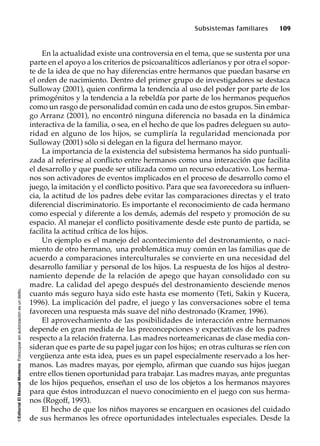 ©EditorialElManualModernoFotocopiarsinautorizaciónesundelito.
Subsistemas familiares 109
En la actualidad existe una controversia en el tema, que se sustenta por una
parte en el apoyo a los criterios de psicoanalíticos adlerianos y por otra el sopor-
te de la idea de que no hay diferencias entre hermanos que puedan basarse en
el orden de nacimiento. Dentro del primer grupo de investigadores se destaca
Sulloway (2001), quien confirma la tendencia al uso del poder por parte de los
primogénitos y la tendencia a la rebeldía por parte de los hermanos pequeños
como un rasgo de personalidad común en cada uno de estos grupos. Sin embar-
go Arranz (2001), no encontró ninguna diferencia no basada en la dinámica
interactiva de la familia, o sea, en el hecho de que los padres deleguen su auto-
ridad en alguno de los hijos, se cumpliría la regularidad mencionada por
Sulloway (2001) sólo si delegan en la figura del hermano mayor.
La importancia de la existencia del subsistema hermanos ha sido puntuali-
zada al referirse al conflicto entre hermanos como una interacción que facilita
el desarrollo y que puede ser utilizada como un recurso educativo. Los herma-
nos son activadores de eventos implicados en el proceso de desarrollo como el
juego, la imitación y el conflicto positivo. Para que sea favorecedora su influen-
cia, la actitud de los padres debe evitar las comparaciones directas y el trato
diferencial discriminatorio. Es importante el reconocimiento de cada hermano
como especial y diferente a los demás, además del respeto y promoción de su
espacio. Al manejar el conflicto positivamente desde este punto de partida, se
facilita la actitud crítica de los hijos.
Un ejemplo es el manejo del acontecimiento del destronamiento, o naci-
miento de otro hermano, una problemática muy común en las familias que de
acuerdo a comparaciones interculturales se convierte en una necesidad del
desarrollo familiar y personal de los hijos. La respuesta de los hijos al destro-
namiento depende de la relación de apego que hayan consolidado con su
madre. La calidad del apego después del destronamiento desciende menos
cuanto más seguro haya sido este hasta ese momento (Teti, Sakin y Kucera,
1996). La implicación del padre, el juego y las conversaciones sobre el tema
favorecen una respuesta más suave del niño destronado (Kramer, 1996).
El aprovechamiento de las posibilidades de interacción entre hermanos
depende en gran medida de las preconcepciones y expectativas de los padres
respecto a la relación fraterna. Las madres norteamericanas de clase media con-
sideran que es parte de su papel jugar con los hijos; en otras culturas se ríen con
vergüenza ante esta idea, pues es un papel especialmente reservado a los her-
manos. Las madres mayas, por ejemplo, afirman que cuando sus hijos juegan
entre ellos tienen oportunidad para trabajar. Las madres mayas, ante preguntas
de los hijos pequeños, enseñan el uso de los objetos a los hermanos mayores
para que éstos introduzcan el nuevo conocimiento en el juego con sus herma-
nos (Rogoff, 1993).
El hecho de que los niños mayores se encarguen en ocasiones del cuidado
de sus hermanos les ofrece oportunidades intelectuales especiales. Desde la
 