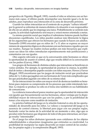 110 Familia y desarrollo. Intervenciones en terapia familiar
perspectiva de Vigotsky (Rogoff, 1993), cuando el niño se relaciona con un her-
mano más capaz, el último puede desempeñar una función igual a la de los
adultos, pues reproduce una interacción en la zona de desarrollo próximo.
Cuando los niños interactúan en el contexto de su propia “cultura infantil”
por lo general se enfrentan de manera distinta a la situación si son responsables
de ella sin un adulto que les imponga una tarea. Probablemente se sentirán más
a gusto, la actividad exploratoria será mayor y estará menos orientada a metas.
La misma posición social que implica el subsistema fraterno puede facilitar
discusiones equilibradas. Los niños pueden analizar más libremente la lógica
de los argumentos que ofrecen los hermanos que cuando lo hacen con adultos.
Tomasello (1999) encontró que en niños de 7 a 11 años se expresa un mayor
número de argumentos lógicos en discusiones con sus hermanos o iguales que con
sus madres. Aunque las madres incluso pedían con más frecuencia que expli-
caran sus ideas los niños introducían espontáneamente más justificaciones y
comentarios con sus iguales.
Otro aspecto relevante es que en la conversación entre hermanos se ofrece
la oportunidad de asumir el control, algo que resulta difícil en la conversación
con los padres (Garvey, 1986).
Los grupos de hermanos de distintas edades que interactúan se benefician en
varios sentidos. Por ejemplo, la oportunidad de practicar la crianza, la posibili-
dad de imitar y desempeñar papeles sociales con niños mayores. Howes y Farver
(Roggof, 1993) encontraron que los juegos de imitación social que practicaban
niños de 1 y 2 años que jugaban con sus hermanos de 5 eran más complicados que
los que practicaban jugando con niños de su misma edad.
En las interacciones los niños con mayor nivel de destrezas también se bene-
fician pues mejoran su comprensión de los procesos que están intentando faci-
litar. La mejoría se produce no sólo en el tema sino también en sus habilidades
de comunicarse.
La evidencia transcultural parece mostrar que la oportunidad de interacción
con iguales que frecuentemente son los hermanos, ofrece ventajas por la dispo-
nibilidad mayor de interacción que con los padres, y por la posibilidad de
tomar a los mayores como modelos de imitación.
La práctica habitual del juego en la relación fraternal es otra de las oportu-
nidades de desarrollo para los niños. Lo valioso y excepcional del juego es la
ausencia de control externo, la libertad para jugar con sus propias reglas,
haciendo variar las metas de la actividad de un momento a otro, algo que es
peculiar entre hermanos que disponen de todo el día para interactuar, así el jue-
go resulta “interminable”.
En el juego los niños disfrutan ignorando usos cotidianos de los objetos
subordinándolos a situaciones imaginarias que estimulan su creatividad. La
posibilidad de manipular las reglas desarrolla un mejor control de las conduc-
tas, las propias reglas y la comprensión (Rogoff, 1993).
 