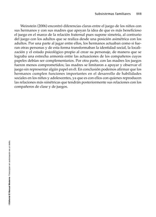 ©EditorialElManualModernoFotocopiarsinautorizaciónesundelito.
Subsistemas familiares 111
Weinstein (2006) encontró diferencias claras entre el juego de los niños con
sus hermanos y con sus madres que apoyan la idea de que es más beneficioso
el juego en el marco de la relación fraternal pues supone simetría, al contrario
del juego con los adultos que se realiza desde una posición asimétrica con los
adultos. Por una parte al jugar entre ellos, los hermanos actuaban como si fue-
ran otras personas y de esta forma transformaban la identidad social, la locali-
zación y el estado psicológico propio al crear su personaje, de manera que se
lograba una estrecha armonía entre las actuaciones de los compañeros cuyos
papeles debían ser complementarios. Por otra parte, con las madres los juegos
fueron menos comprometidos; las madres se limitaron a apoyar y observar el
juego sin representar algún papel en él. En conclusión podemos afirmar que los
hermanos cumplen funciones importantes en el desarrollo de habilidades
sociales en los niños y adolescentes, ya que es con ellos con quienes reproducen
las relaciones más simétricas que tendrán posteriormente sus relaciones con los
compañeros de clase y de juegos.
 