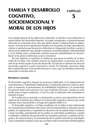 FAMILIA Y DESARROLLO
COGNITIVO,
SOCIOEMOCIONAL Y
MORAL DE LOS HIJOS
CAPÍTULO
5
©EditorialElManualModernoFotocopiarsinautorizaciónesundelito.
Con independencia de las diferencias culturales, la familia es por definición el
núcleo básico del desarrollo humano. Su papel socializador es particularmente
relevante en el periodo de la vida que abarca desde la infancia hasta la adoles-
cencia. Através de las experiencias iniciales con los padres, los hijos aprenden los
valores y conductas que favorecen o dificultan su integración familiar y social; si
crecen en un ambiente sano, donde se estimule su intelectualidad e individualidad
y se les brinde amor y protección, tendrán mayores probabilidades de desarro-
llarse en los planos intelectual, social y emocional.
En este capítulo se especifica la influencia que ejerce la familia en el desa-
rrollo de los hijos. Para facilitar al lector la comprensión, se presenta una divi-
sión de los temas según el área de desarrollo. En esencia se abarcan las áreas de
desarrollo cognitivo, social, emocional y moral. No obstante, queremos dejar
bien establecido que el desarrollo humano es uno y que las distintas esferas del
desarrollo se afectan entre sí.
DESARROLLO COGNITIVO
El desarrollo cognitivo integra los procesos implicados en la adquisición de
conocimientos y habilidades intelectuales. Comprende procesos como la aten-
ción, la memoria, el pensamiento, las habilidades lingüísticas y la creatividad.
En general todos estos procesos son una condición necesaria, aunque no sufi-
ciente, para el logro académico, el cual ha sido el indicador más estudiado en
relación al tema.
En la tabla que se presenta a continuación se ofrece una panorámica de los
aspectos de la familia que influyen en el desarrollo cognitivo, mismos que serán
tratados más extensamente a lo largo del capítulo (tabla 5-1).
El desarrollo cognitivo y el logro académico de los hijos se han relacionado
con características familiares tales como: nivel socioeconómico y educativo de los
padres, las aspiraciones y expectativas educativas de los padres hacia sí mismos
y hacia sus hijos, participación de los padres en actividades académicas, sociales
o culturales, ambiente emocional entre sus miembros, patrones y modelos de len-
guaje y de comunicación y el conocimiento de los padres tanto de las actividades
como contenidos escolares en las que sus hijos están involucrados (Fotheringham
113
 