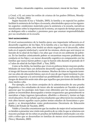©EditorialElManualModernoFotocopiarsinautorizaciónesundelito.
Familia y desarrollo cognitivo, socioemocional y moral de los hijos 115
y Creal, s/f), así como los estilos de crianza de los padres (Wilson, Mundy-
Castle y Parditje, 2001).
Según Saucedo (Cruz y Valadés, 2005), la familia y en especial los padres
facilitan la asistencia de los hijos a la escuela, ofreciéndoles apoyo en los siguien-
tes aspectos: condiciones materiales para la asistencia a la escuela, narrativas
moralizantes sobre la importancia de la misma, un espacio de tiempo para que
se dediquen sólo a estudiar y presiones para que asuman responsabilidades
por sus resultados en la escuela.
Nivel socioeconómico
El nivel socioeconómico de la familia ejerce una importante influencia en el
desarrollo cognitivo de los hijos. Si la familia cría a sus hijos en un ambiente
extremadamente pobre, éste tendrá un efecto negativo en el desarrollo, sobre
todo en el aspecto intelectual y social de los mismos, efecto que será mayor en
función de la edad de los hijos y los años que vivan en ese ambiente de pobre-
za. En las familias crónicamente pobres se encuentran mayores problemas de
conducta en los hijos y un menor desarrollo cognitivo en comparación con las
familias que nunca fueron pobres o que lo fueron sólo durante el periodo de 0
a 3 años de edad de los hijos (Hoff y Tian, 2005).
Como se ha dicho, las familias que viven en pobreza tienen mayores proba-
bilidades de tener hijos con deficiente desarrollo cognitivo, lo cual incrementa
el riesgo del fracaso escolar de los mismos. Muchos de éstos no lograrán termi-
nar sus años de educación básica; aun en el caso de que logren terminar la pre-
paratoria e ingresar a la universidad sus posibilidades se verán reducidas y los
riesgos de deserción serán más altos que aquellos que provienen de familias de
clase media o alta.
Por ejemplo, en los datos arrojados de la administración de una prueba
diagnóstica a los estudiantes de tercer año de secundaria en Yucatán se pudo
apreciar que los puntajes más bajos eran obtenidos por los alumnos cuyos
padres se encontraban desocupados o tenían ocupaciones que generalmente se
asociaban a bajos ingresos (pescadores, albañiles u obreros) y tenían un bajo
nivel educativo. Es de señalar que los estudiantes que obtuvieron los resultados
más altos fueron aquellos cuyos padres tenían estudios de licenciatura o pos-
grado y se desempeñaban como profesionistas (Secretaría de Educación
Pública del Estado de Yucatán, 2005).
Valdés y González encontraron que las madres de mejor nivel socioeconómi-
co tienden a presentar una visión más positiva de su vida; lo que se relaciona con
mayores puntajes de los niños en pruebas de habilidades intelectuales con rela-
ción a niños que se desarrollan en familias de menor nivel socioeconómico
(Vera y Montaño, 2003)
 