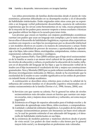 116 Familia y desarrollo. Intervenciones en terapia familiar
Los niños provenientes de familias desfavorecidas desde el punto de vista
económico, presentan dificultades en su desempeño escolar y en el desarrollo
de habilidades intelectuales. Están originadas entre otras cosas por su exposi-
ción a un lenguaje verbal pobremente desarrollado, ausencia de suficientes
experiencias que les sirvan como herramientas en su vida, escasa preparación
de la mayoría de los padres para asesorar respecto a temas escolares o técnicas
que puedan utilizar los hijos en la escuela para tener éxito.
Los jóvenes que crecen en familias con mejores posibilidades económicas
cuentan con padres que usan un lenguaje más complejo y por lo tanto estimu-
lan en ellos el desarrollo de habilidades lingüísticas, expresan altas expectativas
escolares con respecto a sus hijos los recompensan por su desarrollo intelectual
y son modelos efectivos en cuanto a la manera de comunicarse y actuar. Están
además en la posibilidad de proveer de recursos y oportunidades de aprendi-
zaje a los hijos, tales como: libros, enciclopedias, computadoras, visitas a museos,
exposiciones culturales, conciertos y zoológicos.
De igual manera Hoff y Tian (2005) señalan que el bajo nivel socioeconómi-
co de la familia se asocia a un menor nivel cultural de los padres; además que
los niveles de educación y cultura, en particular la educación de la madre, influ-
yen en el desarrollo del lenguaje de los hijos y que la interacción verbal de la
madre con el hijo incrementa el vocabulario de éste y mejora sus construcciones
gramaticales. Vera y Montaño (2003) por su parte refieren resultados similares en
diversas investigaciones realizadas en México, donde se ha encontrado que la
escolaridad de la madre es una variable significativa en los estilos de persisten-
cia infantil frente al trabajo académico.
A continuación se describen otros criterios para evaluar la calidad de la
influencia del contexto familiar en el desarrollo cognitivo relacionados con el
estatus socioeconómico de la familia (Terrise et al., 1998; Arranz, 2004), son:
1. Servicios con que cuenta su colonia. Por lo general los niños de niveles
socioeconómicos más elevados crecen en barrios que cuentan con mejo-
res escuelas, más y mejores áreas recreativas y culturales, así como mayor
seguridad.
2. Existencia en el hogar de espacios adecuados para el trabajo escolar y de
materiales de aprendizaje como libros, útiles escolares, o computadoras.
3. Cantidad y calidad de estímulos lingüísticos. Los padres de los niños con
ventajas socioeconómicas poseen con frecuencia un buen nivel educati-
vo, lo cual les permite estimular el uso adecuado del lenguaje y el desa-
rrollo de habilidades intelectuales en sus hijos.
4. La existencia de modelos paternos y maternos efectivos desde el punto
de vista social. Los padres de clase media o alta tienen por lo general
mayor éxito social y se desempeñan en profesiones más valoradas.
 