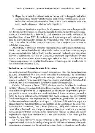 ©EditorialElManualModernoFotocopiarsinautorizaciónesundelito.
Familia y desarrollo cognitivo, socioemocional y moral de los hijos 117
5. Mayor frecuencia de estilos de crianza democráticos. Los padres de clase
socioeconómica media y alta tienden a usar con mayor frecuencia un esti-
lo de crianza democrático con los hijos, el cual como veremos más ade-
lante, tiende a favorecer el desarrollo cognitivo.
En ocasiones los efectos negativos de algunos eventos, como la separación
o el divorcio de los padres, se relacionan con la disminución de los recursos eco-
nómicos y materiales de la familia, lo cual retrasa el desarrollo intelectual de
los niños (Ram y Hou, 2003). Es probable que los padres que sufren de esta pér-
dida de ingreso no sean tan capaces de proporcionar a los niños materiales esco-
lares, o escuelas de calidad que podrían ayudarlos a mejorar y mantener su
habilidad académica.
Ahora bien, el efecto del contexto socioeconómico sobre el desempeño aca-
démico y el desarrollo de habilidades intelectuales, no es determinante ya que
algunas características del contexto familiar como el hecho de que los padres
apoyen la permanencia del hijo en la escuela, que posean expectativas elevadas
acerca de su desempeño académico y que exista un buen clima familiar se
encuentran presentes en estudiantes de escasos recursos que han tenido éxito en
sus estudios (Echeverría, 2005).
Aspiraciones y expectativas educativas de los padres
Las aspiraciones de los padres acerca del futuro de sus hijos han demostrado ser
de suma importancia en el desarrollo educativo y ocupacional de los mismos
(Marjoribanks, 1984). Si los padres tienen expectativas altas, expresan apoyo y
aliento a sus hijos y muestran interés por sus logros intelectuales, éstos tendrán
también altas aspiraciones tanto educativas como ocupacionales.
Criado, Palomares y Bueno (2000) plantean que las familias de las clases
medias y altas depositan en los hijos altas aspiraciones de éxito. El hecho de que
los últimos se apropien de las aspiraciones de los padres les permitirá poster-
gar gratificaciones presentes a favor de objetivos futuros; mientras que en los
niños de clase o estatus socioeconómico bajo, hacia los cuales por lo general la
familia no deposita altas expectativas de logro o éxito, predomina una actitud
fatalista centrada más en el presente que en el futuro, debido talvez a que sus
preocupaciones fundamentales se encuentran en la satisfacción de las necesi-
dades básicas. Holtzman, Díaz y Swart (Esquivel, 1995), realizaron un estudio
transcultural haciendo una comparación entre la cultura mexicana y la nortea-
mericana; encontraron que en ambas culturas las madres de clase alta tienen
aspiraciones significativamente más altas con respecto a los hijos que las
madres de clase baja.
La relación entre nivel socioeconómico de los padres y el alcance de las
expectativas educativas de sus hijos ha quedado evidenciada en estudios reali-
zados en nuestro contexto. Resultan ilustrativas las investigaciones realizadas
 