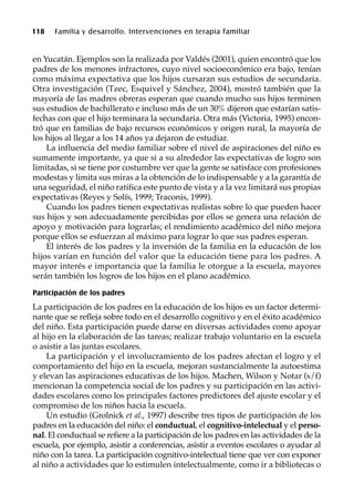 118 Familia y desarrollo. Intervenciones en terapia familiar
en Yucatán. Ejemplos son la realizada por Valdés (2001), quien encontró que los
padres de los menores infractores, cuyo nivel socioeconómico era bajo, tenían
como máxima expectativa que los hijos cursaran sus estudios de secundaria.
Otra investigación (Tzec, Esquivel y Sánchez, 2004), mostró también que la
mayoría de las madres obreras esperan que cuando mucho sus hijos terminen
sus estudios de bachillerato e incluso más de un 30% dijeron que estarían satis-
fechas con que el hijo terminara la secundaria. Otra más (Victoria, 1995) encon-
tró que en familias de bajo recursos económicos y origen rural, la mayoría de
los hijos al llegar a los 14 años ya dejaron de estudiar.
La influencia del medio familiar sobre el nivel de aspiraciones del niño es
sumamente importante, ya que si a su alrededor las expectativas de logro son
limitadas, si se tiene por costumbre ver que la gente se satisface con profesiones
modestas y limita sus miras a la obtención de lo indispensable y a la garantía de
una seguridad, el niño ratifica este punto de vista y a la vez limitará sus propias
expectativas (Reyes y Solís, 1999; Traconis, 1999).
Cuando los padres tienen expectativas realistas sobre lo que pueden hacer
sus hijos y son adecuadamente percibidas por ellos se genera una relación de
apoyo y motivación para lograrlas; el rendimiento académico del niño mejora
porque ellos se esfuerzan al máximo para lograr lo que sus padres esperan.
El interés de los padres y la inversión de la familia en la educación de los
hijos varían en función del valor que la educación tiene para los padres. A
mayor interés e importancia que la familia le otorgue a la escuela, mayores
serán también los logros de los hijos en el plano académico.
Participación de los padres
La participación de los padres en la educación de los hijos es un factor determi-
nante que se refleja sobre todo en el desarrollo cognitivo y en el éxito académico
del niño. Esta participación puede darse en diversas actividades como apoyar
al hijo en la elaboración de las tareas; realizar trabajo voluntario en la escuela
o asistir a las juntas escolares.
La participación y el involucramiento de los padres afectan el logro y el
comportamiento del hijo en la escuela, mejoran sustancialmente la autoestima
y elevan las aspiraciones educativas de los hijos. Machen, Wilson y Notar (s/f)
mencionan la competencia social de los padres y su participación en las activi-
dades escolares como los principales factores predictores del ajuste escolar y el
compromiso de los niños hacia la escuela.
Un estudio (Grolnick et al., 1997) describe tres tipos de participación de los
padres en la educación del niño: el conductual, el cognitivo-intelectual y el perso-
nal. El conductual se refiere a la participación de los padres en las actividades de la
escuela, por ejemplo, asistir a conferencias, asistir a eventos escolares o ayudar al
niño con la tarea. La participación cognitivo-intelectual tiene que ver con exponer
al niño a actividades que lo estimulen intelectualmente, como ir a bibliotecas o
 