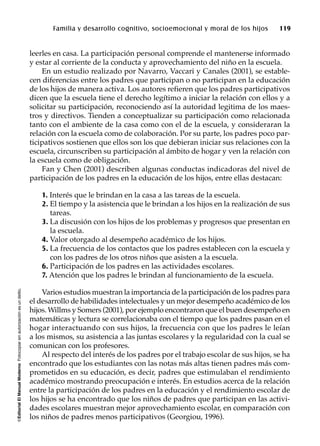 ©EditorialElManualModernoFotocopiarsinautorizaciónesundelito.
Familia y desarrollo cognitivo, socioemocional y moral de los hijos 119
leerles en casa. La participación personal comprende el mantenerse informado
y estar al corriente de la conducta y aprovechamiento del niño en la escuela.
En un estudio realizado por Navarro, Vaccari y Canales (2001), se estable-
cen diferencias entre los padres que participan o no participan en la educación
de los hijos de manera activa. Los autores refieren que los padres participativos
dicen que la escuela tiene el derecho legítimo a iniciar la relación con ellos y a
solicitar su participación, reconociendo así la autoridad legitima de los maes-
tros y directivos. Tienden a conceptualizar su participación como relacionada
tanto con el ambiente de la casa como con el de la escuela, y consideraran la
relación con la escuela como de colaboración. Por su parte, los padres poco par-
ticipativos sostienen que ellos son los que debieran iniciar sus relaciones con la
escuela, circunscriben su participación al ámbito de hogar y ven la relación con
la escuela como de obligación.
Fan y Chen (2001) describen algunas conductas indicadoras del nivel de
participación de los padres en la educación de los hijos, entre ellas destacan:
1. Interés que le brindan en la casa a las tareas de la escuela.
2. El tiempo y la asistencia que le brindan a los hijos en la realización de sus
tareas.
3. La discusión con los hijos de los problemas y progresos que presentan en
la escuela.
4. Valor otorgado al desempeño académico de los hijos.
5. La frecuencia de los contactos que los padres establecen con la escuela y
con los padres de los otros niños que asisten a la escuela.
6. Participación de los padres en las actividades escolares.
7. Atención que los padres le brindan al funcionamiento de la escuela.
Varios estudios muestran la importancia de la participación de los padres para
el desarrollo de habilidades intelectuales y un mejor desempeño académico de los
hijos. Willms y Somers (2001), por ejemplo encontraron que el buen desempeño en
matemáticas y lectura se correlacionaba con el tiempo que los padres pasan en el
hogar interactuando con sus hijos, la frecuencia con que los padres le leían
a los mismos, su asistencia a las juntas escolares y la regularidad con la cual se
comunican con los profesores.
Al respecto del interés de los padres por el trabajo escolar de sus hijos, se ha
encontrado que los estudiantes con las notas más altas tienen padres más com-
prometidos en su educación, es decir, padres que estimulaban el rendimiento
académico mostrando preocupación e interés. En estudios acerca de la relación
entre la participación de los padres en la educación y el rendimiento escolar de
los hijos se ha encontrado que los niños de padres que participan en las activi-
dades escolares muestran mejor aprovechamiento escolar, en comparación con
los niños de padres menos participativos (Georgiou, 1996).
 