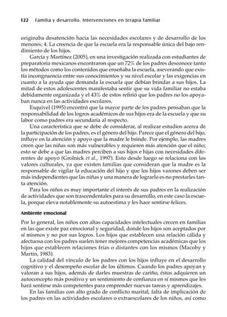 122 Familia y desarrollo. Intervenciones en terapia familiar
originaba desatención hacia las necesidades escolares y de desarrollo de los
menores; 4. La creencia de que la escuela era la responsable única del bajo ren-
dimiento de los hijos.
García y Martínez (2005), en una investigación realizada con estudiantes de
preparatoria mexicanos encontraron que un 72% de los padres desconoce tanto
los métodos como los contenidos que enseñaba la escuela, aseverando que exis-
tía incongruencia entre sus conocimientos y su nivel escolar y las exigencias en
cuanto a la ayuda que demanda la escuela que debían brindar a sus hijos. La
mitad de estos adolescentes manifestaba sentir que su vida familiar no estaba
debidamente organizada y el 43% de estos refirió que los padres no los apoya-
ban nunca en las actividades escolares.
Esquivel (1995) encontró que la mayor parte de los padres pensaban que la
responsabilidad de los logros académicos de sus hijos era de la escuela y que su
labor como padres era secundaria al respecto.
Una característica que se debe de considerar, al realizar estudios acerca de
la participación de los padres, es el género del hijo. Parece que el género del hijo,
influye en la atención y apoyo que la madre le brinde. Por ejemplo, las madres
creen que las niñas son más vulnerables y requieren más atención que el niño;
esto se debe a que las madres perciben a sus hijos e hijas con necesidades dife-
rentes de apoyo (Grolnick et al., 1997). Esto desde luego se relaciona con los
valores culturales, ya que existen familias que consideran que la madre es la
responsable de vigilar la educación del hijo y que los hijos varones deben ser
más independientes que las niñas y una manera de lograrlo es no prestarles tan-
ta atención.
Para los niños es muy importante el interés de sus padres en la realización
de actividades que son trascendentales para su desarrollo, en este caso la escue-
la, porque eleva notablemente su autoestima y les hace sentirse felices.
Ambiente emocional
Por lo general, los niños con altas capacidades intelectuales crecen en familias
en las que existe paz emocional y seguridad, donde los hijos son aceptados por
sí mismos y no por sus logros. Los hijos que establecen una relación cálida y
afectuosa con los padres suelen tener mejores competencias académicas que los
hijos que establecen relaciones frías o distantes con los mismos (Macoby y
Martin, 1983).
La calidad del vínculo de los padres con los hijos influye en el desarrollo
cognitivo y el desempeño escolar de los últimos. Cuando los padres apoyan y
valoran a sus hijos, además de darles muestras de cariño, éstos adquieren un
autoconcepto más positivo y un sentimiento de confianza en sí mismos que les
hará sentirse más competentes para emprender nuevas tareas y aprendizajes.
En las familias con alto grado de conflicto marital, falta de implicación de
los padres en las actividades escolares o extraescolares de los niños, así como
 