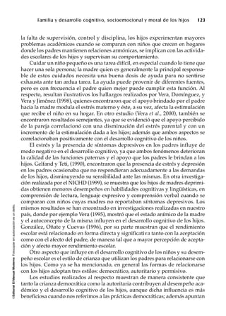 ©EditorialElManualModernoFotocopiarsinautorizaciónesundelito.
Familia y desarrollo cognitivo, socioemocional y moral de los hijos 123
la falta de supervisión, control y disciplina, los hijos experimentan mayores
problemas académicos cuando se comparan con niños que crecen en hogares
donde los padres mantienen relaciones armónicas, se implican con las activida-
des escolares de los hijos y supervisan su comportamiento.
Cuidar un niño pequeño es una tarea difícil, en especial cuando lo tiene que
hacer una sola persona; la madre quien es generalmente la principal responsa-
ble de estos cuidados necesita una buena dosis de ayuda para no sentirse
exhausta ante tan ardua tarea. La ayuda puede provenir de diferentes fuentes,
pero es con frecuencia el padre quien mejor puede cumplir esta función. Al
respecto, resultan ilustrativos los hallazgos realizados por Vera, Domínguez, y
Vera y Jiménez (1998), quienes encontraron que el apoyo brindado por el padre
hacia la madre modula el estrés materno y éste, a su vez, afecta la estimulación
que recibe el niño en su hogar. En otro estudio (Vera et al., 2000), también se
encontraron resultados semejantes, ya que se evidenció que el apoyo percibido
de la pareja correlacionó con una disminución del estrés parental y con un
incremento de la estimulación dada a los hijos; además que ambos aspectos se
correlacionaban positivamente con el desarrollo cognitivo de los niños.
El estrés y la presencia de síntomas depresivos en los padres influye de
modo negativo en el desarrollo cognitivo, ya que ambos fenómenos deterioran
la calidad de las funciones paternas y el apoyo que los padres le brindan a los
hijos. Gelfand y Teti, (1990), encontraron que la presencia de estrés y depresión
en los padres ocasionaba que no respondieran adecuadamente a las demandas
de los hijos, disminuyendo su sensibilidad ante las mismas. En otra investiga-
ción realizada por el NICHD (1999), se muestra que los hijos de madres deprimi-
das obtienen menores desempeños en habilidades cognitivas y lingüísticas, en
comprensión de lectura, lenguaje expresivo y comprensión verbal cuando se
comparan con niños cuyas madres no reportaban síntomas depresivos. Los
mismos resultados se han encontrado en investigaciones realizadas en nuestro
país, donde por ejemplo Vera (1995), mostró que el estado anímico de la madre
y el autoconcepto de la misma influyen en el desarrollo cognitivo de los hijos.
González, Oñate y Cuevas (1996), por su parte muestran que el rendimiento
escolar está relacionado en forma directa y significativa tanto con la aceptación
como con el afecto del padre, de manera tal que a mayor percepción de acepta-
ción y afecto mayor rendimiento escolar.
Otro aspecto que influye en el desarrollo cognitivo de los niños y su desem-
peño escolar es el estilo de crianza que utilizan los padres para relacionarse con
los hijos. Como ya se ha mencionado, en general las formas de relacionarse
con los hijos adoptan tres estilos: democrático, autoritario y permisivo.
Los estudios realizados al respecto muestran de manera consistente que
tanto la crianza democrática como la autoritaria contribuyen al desempeño aca-
démico y el desarrollo cognitivo de los hijos, aunque dicha influencia es más
beneficiosa cuando nos referimos a las prácticas democráticas; además apuntan
 