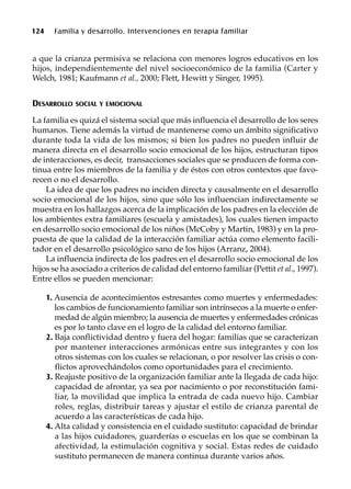 124 Familia y desarrollo. Intervenciones en terapia familiar
a que la crianza permisiva se relaciona con menores logros educativos en los
hijos, independientemente del nivel socioeconómico de la familia (Carter y
Welch, 1981; Kaufmann et al., 2000; Flett, Hewitt y Singer, 1995).
DESARROLLO SOCIAL Y EMOCIONAL
La familia es quizá el sistema social que más influencia el desarrollo de los seres
humanos. Tiene además la virtud de mantenerse como un ámbito significativo
durante toda la vida de los mismos; si bien los padres no pueden influir de
manera directa en el desarrollo socio emocional de los hijos, estructuran tipos
de interacciones, es decir, transacciones sociales que se producen de forma con-
tinua entre los miembros de la familia y de éstos con otros contextos que favo-
recen o no el desarrollo.
La idea de que los padres no inciden directa y causalmente en el desarrollo
socio emocional de los hijos, sino que sólo los influencian indirectamente se
muestra en los hallazgos acerca de la implicación de los padres en la elección de
los ambientes extra familiares (escuela y amistades), los cuales tienen impacto
en desarrollo socio emocional de los niños (McCoby y Martin, 1983) y en la pro-
puesta de que la calidad de la interacción familiar actúa como elemento facili-
tador en el desarrollo psicológico sano de los hijos (Arranz, 2004).
La influencia indirecta de los padres en el desarrollo socio emocional de los
hijos se ha asociado a criterios de calidad del entorno familiar (Pettit et al., 1997).
Entre ellos se pueden mencionar:
1. Ausencia de acontecimientos estresantes como muertes y enfermedades:
los cambios de funcionamiento familiar son intrínsecos a la muerte o enfer-
medad de algún miembro; la ausencia de muertes y enfermedades crónicas
es por lo tanto clave en el logro de la calidad del entorno familiar.
2. Baja conflictividad dentro y fuera del hogar: familias que se caracterizan
por mantener interacciones armónicas entre sus integrantes y con los
otros sistemas con los cuales se relacionan, o por resolver las crisis o con-
flictos aprovechándolos como oportunidades para el crecimiento.
3. Reajuste positivo de la organización familiar ante la llegada de cada hijo:
capacidad de afrontar, ya sea por nacimiento o por reconstitución fami-
liar, la movilidad que implica la entrada de cada nuevo hijo. Cambiar
roles, reglas, distribuir tareas y ajustar el estilo de crianza parental de
acuerdo a las características de cada hijo.
4. Alta calidad y consistencia en el cuidado sustituto: capacidad de brindar
a las hijos cuidadores, guarderías o escuelas en los que se combinan la
afectividad, la estimulación cognitiva y social. Estas redes de cuidado
sustituto permanecen de manera continua durante varios años.
 