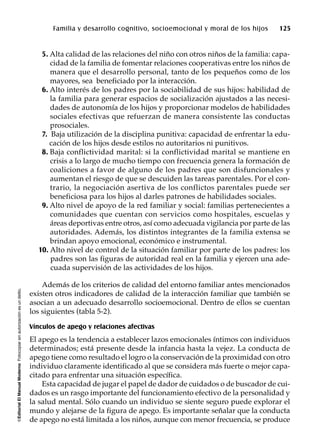 ©EditorialElManualModernoFotocopiarsinautorizaciónesundelito.
Familia y desarrollo cognitivo, socioemocional y moral de los hijos 125
5. Alta calidad de las relaciones del niño con otros niños de la familia: capa-
cidad de la familia de fomentar relaciones cooperativas entre los niños de
manera que el desarrollo personal, tanto de los pequeños como de los
mayores, sea beneficiado por la interacción.
6. Alto interés de los padres por la sociabilidad de sus hijos: habilidad de
la familia para generar espacios de socialización ajustados a las necesi-
dades de autonomía de los hijos y proporcionar modelos de habilidades
sociales efectivas que refuerzan de manera consistente las conductas
prosociales.
7. Baja utilización de la disciplina punitiva: capacidad de enfrentar la edu-
cación de los hijos desde estilos no autoritarios ni punitivos.
8. Baja conflictividad marital: si la conflictividad marital se mantiene en
crisis a lo largo de mucho tiempo con frecuencia genera la formación de
coaliciones a favor de alguno de los padres que son disfuncionales y
aumentan el riesgo de que se descuiden las tareas parentales. Por el con-
trario, la negociación asertiva de los conflictos parentales puede ser
beneficiosa para los hijos al darles patrones de habilidades sociales.
9. Alto nivel de apoyo de la red familiar y social: familias pertenecientes a
comunidades que cuentan con servicios como hospitales, escuelas y
áreas deportivas entre otros, así como adecuada vigilancia por parte de las
autoridades. Además, los distintos integrantes de la familia extensa se
brindan apoyo emocional, económico e instrumental.
10. Alto nivel de control de la situación familiar por parte de los padres: los
padres son las figuras de autoridad real en la familia y ejercen una ade-
cuada supervisión de las actividades de los hijos.
Además de los criterios de calidad del entorno familiar antes mencionados
existen otros indicadores de calidad de la interacción familiar que también se
asocian a un adecuado desarrollo socioemocional. Dentro de ellos se cuentan
los siguientes (tabla 5-2).
Vínculos de apego y relaciones afectivas
El apego es la tendencia a establecer lazos emocionales íntimos con individuos
determinados; está presente desde la infancia hasta la vejez. La conducta de
apego tiene como resultado el logro o la conservación de la proximidad con otro
individuo claramente identificado al que se considera más fuerte o mejor capa-
citado para enfrentar una situación específica.
Esta capacidad de jugar el papel de dador de cuidados o de buscador de cui-
dados es un rasgo importante del funcionamiento efectivo de la personalidad y
la salud mental. Sólo cuando un individuo se siente seguro puede explorar el
mundo y alejarse de la figura de apego. Es importante señalar que la conducta
de apego no está limitada a los niños, aunque con menor frecuencia, se produce
 