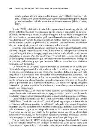 128 Familia y desarrollo. Intervenciones en terapia familiar
madre padece de una enfermedad mental grave (Radke-Yarrow et al.,
1985) o en madres que no han podido superar el duelo de su propia figura
paterna o que han sufrido malos tratos físicos o sexuales (Main y Hesse,
1987).
Sroufe (2002) redefinió la teoría del apego en términos de regulación del
afecto, estableciendo una relación entre apego seguro y capacidad de autorre-
gulación, mientras que asoció el apego inseguro a dificultades de regulación
afectiva. Sostiene que cuando los padres establecen buenas relaciones con los
hijos forman un vínculo de apego seguro, el cual les permite a los hijos explo-
rar de manera confiada y productiva su entorno, desarrollar una autoestima
alta, un mejor ajuste personal y una adecuada salud mental.
El apego seguro en la infancia es indicador de una buena interacción entre
el niño y la figura parental a corto plazo. En cambio, no se ha podido hallar una
correlación significativa entre apego seguro en la infancia y la relación posterior con
el cuidador a los seis años (Bower, Fonagy y Target, 2004). Esto apoya la idea
de que el apego es una relación que se va renovando y redefiniendo a lo largo de
la relación padre-hijo, y que por lo tanto debe ser estudiada en distintos
momentos del desarrollo.
La formación de un apego seguro, también se convierte en un sólido pre-
dictor de la adaptación de los niños a la escuela. Los niños con un apego segu-
ro son más competentes en sus relaciones sociales, debido a que son más
empáticos y más eficaces para responder e iniciar interacciones con otros. Por
el contrario si las relaciones de los padres con los hijos no son adecuadas, se
puede formar entre ellos diferentes tipos de apego que conducen en todos los
casos a problemas de desarrollo emocional. Los niños con apego inseguro
hacen descripciones negativas de sí mismos y, sin embargo, son más reacios a
admitir sus limitaciones.
Según Sroufe (2002), el apego resistente ocasiona que los hijos padezcan con
mayor frecuencia trastornos ansiosos; el apego evitativo produce problemas de
conducta y el apego desorganizado fomenta la aparición de problemas psicóticos.
Una de las funciones básicas de la familia es brindar a los hijos lo que Linares
(1996) llama “nutrición emocional” que incluye el lograr que el niño se sienta
reconocido, valorado y querido. La valoración y el afecto ofrecido por los padres
muestran una relación clara con el desarrollo emocional del niño. Incluso duran-
te la adolescencia, que es una etapa donde se rechazan en ocasiones las mani-
festaciones de cariño por parte de los padres como intento de demostrar
autonomía y madurez, los hijos siguen necesitando padres afectuosos que les
brinden apoyo en situaciones difíciles y que los valoren por lo que son.
Por su parte, Bowlby (1989) sostiene que la principal función de la crianza
y de los vínculos afectivos con los hijos es proveerlos de lo que el llamó una
“base segura”, a partir de la cual puedan salir y explorar el mundo exterior con
 
