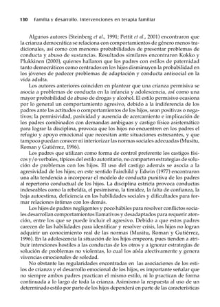 130 Familia y desarrollo. Intervenciones en terapia familiar
Algunos autores (Steinberg et al., 1991; Pettit et al., 2001) encontraron que
la crianza democrática se relaciona con comportamientos de género menos tra-
dicionales, así como con menores probabilidades de presentar problemas de
conducta y abuso de sustancias. Resultados similares encontraron Kokko y
Plukkinen (2000), quienes hallaron que los padres con estilos de paternidad
tanto democráticos como centrados en los hijos disminuyen la probabilidad en
los jóvenes de padecer problemas de adaptación y conducta antisocial en la
vida adulta.
Los autores anteriores coinciden en plantear que una crianza permisiva se
asocia a problemas de conducta en la infancia y adolescencia, así como una
mayor probabilidad de abuso de drogas y alcohol. El estilo permisivo ocasiona
por lo general un comportamiento agresivo, debido a la indiferencia de los
padres ante las actitudes o comportamientos de los hijos, sean positivas o nega-
tivos; la permisividad, pasividad y ausencia de acercamiento e implicación de
los padres combinados con demandas ambiguas y castigo físico asistemático
para lograr la disciplina, provoca que los hijos no encuentren en los padres el
refugio y apoyo emocional que necesitan ante situaciones estresantes, y que
tampoco puedan conocer ni interiorizar las normas sociales adecuadas (Musitu,
Roman y Gutiérrez, 1996).
Los padres que utilizan como forma de control preferente los castigos físi-
cos y/o verbales, típicos del estilo autoritario, no comparten estrategias de solu-
ción de problemas con los hijos. El uso del castigo además se asocia a la
agresividad de los hijos; en este sentido Fairchild y Edwin (1977) encontraron
una alta tendencia a incorporar el modelo de conducta punitiva de los padres
al repertorio conductual de los hijos. La disciplina estricta provoca conductas
indeseables como la rebeldía, el pesimismo, la timidez, la falta de confianza, la
baja autoestima, deficiencia en las habilidades sociales y dificultades para for-
mar relaciones íntimas con los demás.
Los hijos de padres negligentes y poco hábiles para resolver conflictos socia-
les desarrollan comportamientos llamativos y desadaptados para requerir aten-
ción, entre los que se puede incluir el agresivo. Debido a que estos padres
carecen de las habilidades para identificar y resolver crisis, los hijos no logran
adquirir un conocimiento real de las normas (Musitu, Roman y Gutiérrez,
1996). En la adolescencia la situación de los hijos empeora, pues tienden a atri-
buir intenciones hostiles a las conductas de los otros y a ignorar estrategias de
solución de problemas no violentas, lo cual los aísla afectivamente y genera
vivencias emocionales de soledad.
No obstante las regularidades encontradas en las asociaciones de los esti-
los de crianza y el desarrollo emocional de los hijos, es importante señalar que
no siempre ambos padres practican el mismo estilo, ni lo practican de forma
continuada a lo largo de toda la crianza. Asimismo la respuesta al uso de un
determinado estilo por parte de los hijos dependerá en parte de las características
 
