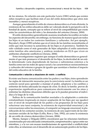 ©EditorialElManualModernoFotocopiarsinautorizaciónesundelito.
Familia y desarrollo cognitivo, socioemocional y moral de los hijos 131
de los mismos. En relación con este particular Lewis (1981) señala que existen
niños receptivos que facilitan más el uso del estilo democrático que otros más
inestables y menos receptivos.
Aunque generalmente el estilo de crianza democrático es el más eficiente, la
existencia de los estilos educativos debe ser valorada desde la perspectiva de la
bondad de ajuste, concepto que se refiere al nivel de compatibilidad que existe
entre las características del niño y las demandas del entorno (Arranz, 2004).
El estilo democrático generalmente ocasiona resultados favorables en todos
los aspectos del desarrollo; sin embargo, no funciona de manera igual con todos
los hijos ni en todos los contextos familiares y culturales. Así por ejemplo,
Bayrakal y Kope (1990) señalan que en el inicio de las familias reconstituidas el
estilo que más favorece la autoestima de los hijos es el permisivo. También ha
sido validado como el más generador de hijos adaptados el estilo autoritario
entre familias afro americanas y asiáticas residentes en EUA que viven en
ambientes altamente conflictivos (Arranz, 2004).
Estas investigaciones sugieren que aunque el estilo democrático es general-
mente el que más promueve el desarrollo de los hijos, la efectividad de un esti-
lo determinado varía dependiendo de fuerzas o subsistemas externos a la
familia como son las redes de apoyo social y las características socioeconómicas
y culturales del entorno o grupos de iguales que acentúan o limitan el impacto
del estilo educativo de la familia.
Comunicación y solución a situaciones de estrés y conflicto
Si existe una buena comunicación entre los padres y sus hijos, éstos aprenderán
las reglas de interacción necesarias para la convivencia social. La familia es un
contexto social para aprender a manejar el poder, adaptarse a los cambios y
enfrentar de forma adecuada las etapas de crisis. Es decir, la familia provee de
experiencias significativas para comunicarse efectivamente con los otros y
enfrentar las distintas situaciones difíciles que se le puedan presentar al indivi-
duo a lo largo de la vida.
Índices de la comunicación familiar asociados a la adaptación a contextos
extrafamiliares (expresada en mayor aceptación de los hijos por sus iguales)
son: el nivel de receptividad de los padres a las propuestas de los hijos para
solucionar una tarea conjunta, la existencia de expresividad emocional y de
conversaciones sobre las emociones, el compartir un lenguaje emocional, la pla-
nificación de los contactos sociales, la existencia de una supervisión de las inte-
racciones sociales de los hijos (Lollis, Ross y Tate, 1992), así como la existencia
de un estilo de crianza democrático (Arranz, 2004).
Mestre, Samper y Delgado (2001), encontraron que las relaciones familiares
caracterizadas por una adecuada comunicación, compenetración y apoyo entre sus
miembros, y a la vez con escasas manifestaciones de agresividad o conflictividad
entre ellos, se relacionan con el desarrollo de un autoconcepto positivo de los hijos.
 