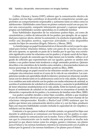 132 Familia y desarrollo. Intervenciones en terapia familiar
Collins, Gleason y Sesma (1997), refieren que la comunicación efectiva de
los padres con los hijos contribuye al desarrollo de competencias sociales que
permiten un comportamiento responsable y autónomo tanto en niños como en
adolescentes. Habilidades como hacer un primer contacto social con un par, ini-
ciar una conversación, compartir información personal y expresar opiniones
propias son habilidades sociales aprendidas en el ambiente familiar.
Estas habilidades dependen de las relaciones padres-hijos, así como de
características y estilos de interacción de los padres, por ejemplo, de su capaci-
dad para expresar afecto, alentar la autonomía y la conducta responsable, desa-
rrollar una disciplina asertiva, supervisar actividades y estar disponibles
cuando los hijos los necesitan (Engels, Dekovic y Meeus, 2002).
La familia juega un papel fundamental en el desarrollo social ya que la capa-
cidad para formar relaciones íntimas, tanto con pares de su mismo sexo como
del sexo opuesto, se aprende en parte de la familia por lo que hay una correla-
ción significativa entre las relaciones con los padres y el ajuste social de los hijos.
Asimismo el grado de conexión que los hijos tienen con la familia influye en el
grado de cohesión que experimentan con sus iguales; quienes se sienten más
unidos a sus padres tienen más tendencia a elegir amistades positivas. Quienes
describen a los miembros de la familia como aislados y desconectados tienen un
menor porcentaje de elección de amistades positivas (Rice, 2000).
La familia juega un papel crucial en las relaciones sociales con los pares y con
cualquier otra estructura social en el curso de la vida de sus miembros. Las com-
petencias sociales son aprendidas desde la infancia y promueven relaciones sociales
sanas con los demás tanto en la adolescencia como en la vida adulta. Al parecer,
si se combina una mala relación con los padres con malas relaciones de amistad, se
acentúa el sentimiento de soledad en la adolescencia y aumenta la probabilidad
de tener relaciones insatisfactorias en la vida adulta. Entre los factores que contri-
buyen al sentimiento de soledad en los adolescentes se encuentran el sentido de
alienación o separación de los padres y la existencia de familias rotas (Rice, 2000).
Los padres sociables tienden a tener hijos sociables, debido a que modelan
el uso de estrategias efectivas que son importantes para un buen manejo de las
relaciones interpersonales. Kazdin y Buela-Casal (1999) sostienen que los
padres que tienen una comunicación afectiva entre sí y con los hijos, producen
hijos con mayores habilidades sociales incluida la capacidad de ser empático y
solidario con los demás.
Contrario a lo que parece indicar el sentido común, en general los hijos aun
durante la adolescencia se comunican con frecuencia con los padres; es espe-
cialmente regular la comunicación con la madre. Parra y Oliva (2002) encontra-
ron que la comunicación con la madre durante este periodo es mucho más
personal ya que abarca temas como los amigos, gustos e intereses, sus planes
para el futuro y las normas familiares; mientras la comunicación con el padre se
reduce por lo general a las normas familiares y los planes para el futuro.
 