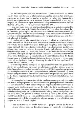 ©EditorialElManualModernoFotocopiarsinautorizaciónesundelito.
Familia y desarrollo cognitivo, socioemocional y moral de los hijos 133
No obstante que los estudios muestran que la comunicación de los padres
con los hijos aun durante la adolescencia es regular, también han encontrado
que entre los temas que los padres y madres no tratan con frecuencia se
encuentran aspectos relativos al abuso de drogas, la sexualidad, la política y la
religión, los cuales constituyen temas esenciales para la vida futura de los hijos
(Parra y Oliva, 2002 ; Motrico, Fuentes y Bersabé, 2001).
Hasta hace cierto tiempo la aparición de conflictos en las relaciones padre-hijo
era considerada como un indicador claro de disfunción familiar. Sin embargo hoy
se considera que cumplen un rol importante en las relaciones entre ellos, ya
que contribuyen a reformular de manera regular sus relaciones favoreciendo que
adopten formas apropiadas a las necesidades y expectativas de cada uno de los
miembros de la familia.
El conflicto en las relaciones de los padres con los hijos se presenta desde la
niñez pero se hace particularmente relevante durante la adolescencia, aunque
por fortuna no son tan frecuentes ni de tan gran magnitud como se piensa de
modo habitual. Diversos estudios realizados al respecto muestran que tanto los
adolescentes como los padres refieren que discuten sólo algunas veces. Según
estas investigaciones las principales fuentes de conflicto señaladas tanto por
los padres como por los hijos se refieren a aspectos tales como: la realización
de las tareas de la casa y de la escuela, la hora de llegar a la casa, el uso del dinero,
las compras, la televisión, las amistades que tienen, así como el consumo de
tabaco alcohol y drogas (Motrico, Fuentes y Bersabé, 2001; Parra y Oliva, 2002;
Valdés, Muñoz y Druet, 2003).
Especial importancia tiene para los hijos el observar cómo los padres solu-
cionan los conflictos que surgen en las relaciones entre ellos mismos y con los
hijos. Según la American Psychological Association (2001), los padres que presen-
tan estrategias adecuadas para manejar el estrés y el conflicto tienen hijos con
menos comportamientos antisociales y más conductas prosociales; quizá por el
hecho de que su propia conducta se convierte en un modelo social eficiente para
los hijos.
Las estrategias de afrontamiento de los conflictos son un grupo de interaccio-
nes dentro de la propia familia con la comunidad, que le permiten hacer frente
a la familia como un todo y a cada integrante en particular a las demandas ori-
ginadas tanto por los sucesos propios del ciclo vital de la familia como a las
originadas por estresores inesperados. Aunque es justo reconocer que deter-
minadas estrategias de afrontamiento son más útiles que otras en algunas etapas
del ciclo vital, en general diversos estudios (Olson y McCubbin, 1989;
Hernández, 1991; Ruano y Serra, 2001) realizados con familias que presentan
un adecuado nivel de funcionamiento, refieren que por lo general utilizan con
mayor frecuencia dos estrategias:
1. Reestructuración: realizada dentro de la propia familia. Se define el
suceso estresor como un desafío que puede ser superado, se realiza una
 