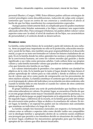 ©EditorialElManualModernoFotocopiarsinautorizaciónesundelito.
Familia y desarrollo cognitivo, socioemocional y moral de los hijos 135
personal (Rueter y Conger, 1998). Estos últimos padres utilizan estrategias de
control psicológico como descalificaciones, inducción de culpa ante compor-
tamientos que vayan en contra de sus creencias y condicionan el afecto al
hecho de que los hijos manifiesten los comportamientos esperados.
Aunque parece relativamente fácil, es complicado para los padres mantener
el equilibrio entre brindar autonomía a los hijos y mantener una supervisión
adecuada sobre ellos. Para conseguir el balance, los padres deben valorar varios
aspectos como son: la edad, el nivel de madurez de los hijos, sus características
de personalidad y el contexto donde se desenvuelven.
DESARROLLO MORAL
La familia, como núcleo básico de la sociedad y parte del sistema de una cultu-
ra, tiene un papel muy importante no sólo en la protección, educación emocio-
nal y social de los hijos, sino también una gran responsabilidad en el desarrollo
moral, ya que en su seno son formados en valores los futuros ciudadanos de un
país. Es en la familia donde los niños aprenden las normas y principios básicos
de la convivencia humana, así como los valores morales que guiarán y darán
significado a sus vidas como personas adultas. Cada cultura tiene sus propios
valores y cada familia transmite valores que pueden ser semejantes o diferentes
a los que fomenta otra familia en sus hijos.
Los valores interiorizados le permiten a los sujetos definir con claridad los
objetivos de la vida. Es la familia por lo tanto el lugar donde los hijos tienen el
primer aprendizaje de valores para su vida adulta y donde se elabora el siste-
ma de valores que sirve como punto de comparación con los provenientes de
otros núcleos sociales. La familia constituye el contexto que con más peso influ-
ye en la jerarquía de valores del individuo y en su relación con otros contextos; sólo
cuando la familia falla en esta función es cuando los valores de otros contextos
toman un lugar primordial.
El grupo familiar posee una serie de particularidades que facilitan su fun-
ción como educadora en valores. En primer lugar, se encuentra el hecho de que
es en este grupo donde existe mayor vinculación afectiva entre las personas, y es
sabido que el afecto juega un papel importante en la adquisición de los valores.
En segundo lugar, a diferencia de la escuela, en la familia gran parte del tiempo
de convivencia entre padres e hijos se dedica a la enseñanza de valores. En ter-
cer lugar, la familia y en especial los padres son las relaciones más constantes
que mantiene un individuo a lo largo de la vida.
La familia cumple tres funciones esenciales con respecto a la formación de
valores estas se refieren a aspectos tales como decidir cuáles son compatibles
con la ideología familiar y apropiados dentro de su contexto social; establecer
una jerarquía que permita a sus miembros decidir en situaciones de conflicto; y
en tercer lugar, establecer los mecanismos apropiados para que los hijos se
apropien de los valores que ellos desean inculcarles.
 