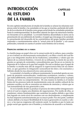 INTRODUCCIÓN
AL ESTUDIO
DE LA FAMILIA
CAPÍTULO
1
©EditorialElManualModernoFotocopiarsinautorizaciónesundelito.
En este capítulo introductorio al estudio de la familia se aclaran las relaciones recí-
procas entre la familia y las sociedades en las que se insertan, partiendo del análi-
sis de la evolución de la familia como grupo social desde las sociedades primitivas
hasta la contemporaneidad. Se describen además los tipos de estructuras familia-
res frecuentes en la actualidad. La revisión histórica desarrollada se cierra con la
presentación de una definición de familia y el papel que ésta juega en la sociedad.
La presentación del desarrollo de las características del grupo familiar permitió
responder a cuestionamientos sobre la “actual crisis de la familia” y sus causas
potenciales, teniendo en cuenta el carácter socio histórico de la misma.
PERSPECTIVA HISTÓRICA DE LA FAMILIA
La familia juega un papel clave en la conservación de la cultura, pues constitu-
ye en sí misma un microescenario sociocultural y un filtro a través del cual lle-
gan a sus integrantes muchas de las tradiciones, costumbres y valores que son
típicos de su contexto histórico. A través de su influencia, la mente de sus inte-
grantes se apropia de contenidos y procedimientos que llevan en su interior la
impronta de la cultura en la que han surgido. De esto se deduce que el papel de
la familia va mucho más allá de asegurar la supervivencia física de sus miem-
bros, ya que garantiza la integración sociocultural de éstos a los escenarios y
hábitats donde les toca desenvolverse como personas.
La sociedad y la familia se influyen mutuamente; la sociedad aporta un con-
junto de premisas socioculturales, condiciones económicas, normas y valores,
que indiscutiblemente, acotan la manera en que la familia puede narrar su propia
historia, así como su comportamiento. De esta manera la familia es el núcleo
básico de los procesos tanto de mantenimiento como de cambio cultural de los
patrones sociales; en ella se concretiza un sistema de creencias y valores que se
van transmitiendo de una generación a otra.
Es en la familia donde se produce el proceso de intercambio intergeneracio-
nal en el cual se origina una dinámica de negociaciones. Por medio de ellas, se
mantienen valores fundamentales que sustentan los padres debido a que éstos
han logrado un cierto nivel de consenso con sus descendientes, o simplemente
los han impuesto autoritariamente por su mayor poder. Por otra parte, cambian
valores debido a la mayor flexibilidad de la nueva generación en cuanto a valo-
res y a las nuevas exigencias del contexto social. La familia es por lo tanto un
grupo social que aparece con el hombre y evoluciona de acuerdo a su historia.
1
 