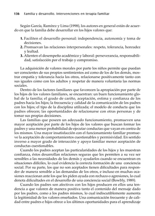 136 Familia y desarrollo. Intervenciones en terapia familiar
Según García, Ramírez y Lima (1998), los autores en general están de acuer-
do en que la familia debe desarrollar en los hijos valores que:
1. Faciliten el desarrollo personal: independencia, autonomía y toma de
decisiones.
2. Promuevan las relaciones interpersonales: respeto, tolerancia, honradez
y lealtad.
3. Alienten el desempeño académico y laboral: perseverancia, responsabili-
dad, satisfacción por el trabajo y compromiso.
La adquisición de valores morales por parte los niños permite que puedan
ser conscientes de sus propios sentimientos así como de los de los demás, mos-
trar empatía y tolerancia hacia los otros, relacionarse positivamente tanto con
sus iguales como con los adultos y respetar de manera voluntaria las normas
sociales.
Dentro de los factores familiares que favorecen la apropiación por parte de
los hijos de los valores familiares, se encuentran: un buen funcionamiento glo-
bal de la familia; el grado de cariño, aceptación, estima y confianza de los
padres hacia los hijos; la frecuencia y calidad de la comunicación de los padres
con los hijos; el tipo de la disciplina utilizada; el modelo de conducta que los
padres ofrecen; las oportunidades de relacionarse con otras personas y de
tomar sus propias decisiones.
Las familias que poseen un adecuado funcionamiento, promueven una
mayor aceptación por parte de los hijos de los valores que buscan formar los
padres y una menor probabilidad de ejecutar conductas que vayan en contra de
los mismos. Una mayor insatisfacción con el funcionamiento familiar promue-
ve la aceptación de comportamientos cuestionables y permisividad. En sentido
inverso a mayor grado de interacción y apoyo familiar menor aceptación de
conductas cuestionables.
Cuando los padres aceptan las particularidades de los hijos y les muestran
confianza, éstos desarrollan relaciones seguras que les permiten a su vez ser
sensibles a las necesidades de los demás y ayudarlos cuando se encuentran en
situaciones difíciles, lo cual evidencia la correcta formación de una conciencia
social. Por su parte, los que no son aceptados tienen dificultades para respon-
der de manera sensible a las demandas de los otros, e incluso en muchas oca-
siones reaccionan ante los que les piden ayuda con rechazo o agresiones, lo cual
denota dificultades en el desarrollo de una conciencia social (Bowbly, 1989).
Cuando los padres son afectivos con los hijos producen en ellos una ten-
dencia a que valoren de manera positiva tanto el contenido del mensaje dado
por los padres, como a los padres mismos, lo cual indiscutiblemente aumenta
la legitimidad de los valores enseñados. Una comunicación frecuente y de cali-
dad entre padres e hijos ofrece a los últimos oportunidades para el aprendizaje
 