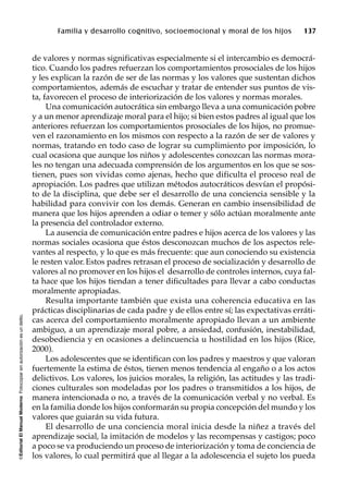 ©EditorialElManualModernoFotocopiarsinautorizaciónesundelito.
Familia y desarrollo cognitivo, socioemocional y moral de los hijos 137
de valores y normas significativas especialmente si el intercambio es democrá-
tico. Cuando los padres refuerzan los comportamientos prosociales de los hijos
y les explican la razón de ser de las normas y los valores que sustentan dichos
comportamientos, además de escuchar y tratar de entender sus puntos de vis-
ta, favorecen el proceso de interiorización de los valores y normas morales.
Una comunicación autocrática sin embargo lleva a una comunicación pobre
y a un menor aprendizaje moral para el hijo; si bien estos padres al igual que los
anteriores refuerzan los comportamientos prosociales de los hijos, no promue-
ven el razonamiento en los mismos con respecto a la razón de ser de valores y
normas, tratando en todo caso de lograr su cumplimiento por imposición, lo
cual ocasiona que aunque los niños y adolescentes conozcan las normas mora-
les no tengan una adecuada comprensión de los argumentos en los que se sos-
tienen, pues son vividas como ajenas, hecho que dificulta el proceso real de
apropiación. Los padres que utilizan métodos autocráticos desvían el propósi-
to de la disciplina, que debe ser el desarrollo de una conciencia sensible y la
habilidad para convivir con los demás. Generan en cambio insensibilidad de
manera que los hijos aprenden a odiar o temer y sólo actúan moralmente ante
la presencia del controlador externo.
La ausencia de comunicación entre padres e hijos acerca de los valores y las
normas sociales ocasiona que éstos desconozcan muchos de los aspectos rele-
vantes al respecto, y lo que es más frecuente: que aun conociendo su existencia
le resten valor.Estos padres retrasan el proceso de socialización y desarrollo de
valores al no promover en los hijos el desarrollo de controles internos, cuya fal-
ta hace que los hijos tiendan a tener dificultades para llevar a cabo conductas
moralmente apropiadas.
Resulta importante también que exista una coherencia educativa en las
prácticas disciplinarias de cada padre y de ellos entre sí; las expectativas erráti-
cas acerca del comportamiento moralmente apropiado llevan a un ambiente
ambiguo, a un aprendizaje moral pobre, a ansiedad, confusión, inestabilidad,
desobediencia y en ocasiones a delincuencia u hostilidad en los hijos (Rice,
2000).
Los adolescentes que se identifican con los padres y maestros y que valoran
fuertemente la estima de éstos, tienen menos tendencia al engaño o a los actos
delictivos. Los valores, los juicios morales, la religión, las actitudes y las tradi-
ciones culturales son modeladas por los padres o transmitidos a los hijos, de
manera intencionada o no, a través de la comunicación verbal y no verbal. Es
en la familia donde los hijos conformarán su propia concepción del mundo y los
valores que guiarán su vida futura.
El desarrollo de una conciencia moral inicia desde la niñez a través del
aprendizaje social, la imitación de modelos y las recompensas y castigos; poco
a poco se va produciendo un proceso de interiorización y toma de conciencia de
los valores, lo cual permitirá que al llegar a la adolescencia el sujeto los pueda
 