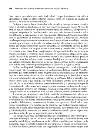 138 Familia y desarrollo. Intervenciones en terapia familiar
hacer suyos para darles un matiz individual comparándolos con los valores
aprendidos a partir de otros sistemas sociales, como son el grupo de iguales, la
escuela o los medios de comunicación.
De igual manera, las actitudes hacia la escuela y las aspiraciones vocacio-
nales o laborales están ligadas a los valores aprendidos en el hogar. Al estar la
familia actual inmersa en un mundo tecnológico, materialista, competitivo y
desigual; los padres de familia pueden estar más orientados a transmitir valo-
res utilitarios y pragmáticos a sus hijos para la obtención de bienes materiales
que les garanticen el bienestar económico a corto o a largo plazo. Aunque
muchos padres pueden estar transmitiendo valores positivos a sus hijos, también
es cierto que sus hijos están cada vez más expuestos a la influencia de otros con-
textos que incluso refuerzan valores opuestos. Es importante que los padres
conozcan o aclaren sus propios sistemas de valores y que decidan cuáles quie-
ren enseñar a sus hijos. Tener una jerarquía clara permitirá a los padres educar
mejor a sus hijos y sentar las bases morales en las primeras etapas de la vida,
con la finalidad de que en la adolescencia y en la vida como adultos, puedan
enfrentar mejor las influencias del entorno. Los hijos al crecer podrán desarro-
llar valores personales diferentes a los de sus padres, pero al menos tendrán una
base sólida para crear sus propias jerarquías (Esquivel y Aguilar, 2002).
En México Esquivel (2003) desarrolló una investigación con el objetivo de
conocer qué valores son importantes en las familiares del área rural de Yucatán.
Encontró que tanto hombres como mujeres coincidieron en colocar en primeros
lugares a los valores afectivos y los morales; mientras que en los últimos luga-
res se encontraron los intelectuales, políticos y estéticos. Tales resultados per-
miten inferir que sigue siendo un valor importante dentro de la familia el
cuidado de las relaciones afectivas entre sus miembros y la preocupación por la
transmisión de valores morales, lo que permite mantener su función de apoyo
y de reservorio afectivo. Sin embargo, resulta preocupante la escasa importan-
cia que se dan en estas familias a los valores políticos, estéticos e intelectuales.
Tomemos por ejemplo un valor intelectual relacionado con asistir a la escue-
la, obtener altas calificaciones en los estudios, adquirir libros o revistas para cul-
tivar el espíritu y la mente, manifestar una actitud permanente de investigación
y acudir a bibliotecas, museos o auditorios para aprender. Si tal valor tiene
menor importancia en la familia, puede ocasionar que los hijos tengan baja asis-
tencia a la escuela, altos porcentajes de reprobación, poco interés por la lectura
y la investigación; se crearía por lo tanto una brecha entre lo que es importante
para la escuela y lo que es importante para la familia.
Por otra parte, la poca importancia dada por estas familias a los valores polí-
ticos que tienen que ver con alcanzar metas y prestigio, alcanzar el éxito y una
posición social digna, involucrarse en la política, estudiar para destacar en la
profesión, llegar a ser jefe o dueño de una empresa, o ejercer influencia positi-
va sobre los demás, provoca que por lo general estos adolescentes tengan una
 