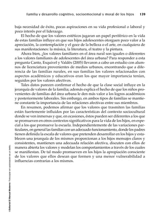 ©EditorialElManualModernoFotocopiarsinautorizaciónesundelito.
Familia y desarrollo cognitivo, socioemocional y moral de los hijos 139
baja necesidad de éxito, pocas aspiraciones en su vida profesional o laboral y
poco interés por el liderazgo.
El hecho de que los valores estéticos jugaran un papel periférico en la vida
de estas familias influye en que sus hijos adolescentes otorguen poco valor a la
apreciación, la contemplación y el goce de la belleza o el arte, en cualquiera de
sus manifestaciones: la música, la literatura, el teatro y la pintura.
Ahora bien, ¿los valores familiares en el área rural son iguales o diferentes
a los valores familiares de adolescentes del área urbana? Para responder a esta
pregunta Canto, Esquivel y Valdés (2005) llevaron a cabo un estudio con alum-
nos de licenciatura provenientes de medios urbanos, encontrando que a dife-
rencia de las familias rurales, en sus familias los valores relacionados con
aspectos académicos y educativos eran los que mayor importancia tenían,
seguidos por los valores afectivos.
Tales datos parecen confirmar el hecho de que la clase social influye en la
jerarquía de valores de la familia; además explica el hecho de que los niños pro-
venientes de familias del área urbana le den más valor a los logros académicos
y posteriormente laborales. Sin embargo, en ambos tipos de familias se mantie-
ne constante la importancia de las relaciones afectivas entre sus miembros.
En resumen, podemos afirmar que los valores que trasmiten las familias
están fuertemente influidos por las características del contexto sociocultural
donde se ven inmersas y que, en ocasiones, éstos pueden ser diferentes a los que
se promueven en otros contextos significativos para la vida de los hijos, en espe-
cial a los que promueve la escuela. Independientemente de las variaciones par-
ticulares, en general las familias con un adecuado funcionamiento, donde los padres
tienen definida la escala de valores que pretenden desarrollar en los hijos y esta-
blecen una jerarquía de los mismos proporcionan a los hijos mensajes claros y
consistentes, mantienen una adecuada relación afectiva, discuten con ellos de
manera abierta los valores y modelan los comportamientos a través de los cuales
se manifiestan. De tal modo promueven en los hijos la apropiación consciente
de los valores que ellos desean que formen y una menor vulnerabilidad a
influencias contrarias a los mismos.
 