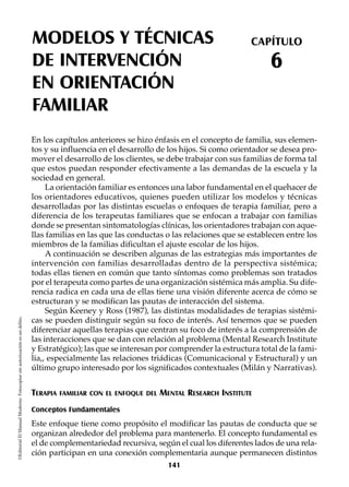 MODELOS Y TÉCNICAS
DE INTERVENCIÓN
EN ORIENTACIÓN
FAMILIAR
CAPÍTULO
6
©EditorialElManualModernoFotocopiarsinautorizaciónesundelito.
En los capítulos anteriores se hizo énfasis en el concepto de familia, sus elemen-
tos y su influencia en el desarrollo de los hijos. Si como orientador se desea pro-
mover el desarrollo de los clientes, se debe trabajar con sus familias de forma tal
que estos puedan responder efectivamente a las demandas de la escuela y la
sociedad en general.
La orientación familiar es entonces una labor fundamental en el quehacer de
los orientadores educativos, quienes pueden utilizar los modelos y técnicas
desarrolladas por las distintas escuelas o enfoques de terapia familiar, pero a
diferencia de los terapeutas familiares que se enfocan a trabajar con familias
donde se presentan sintomatologías clínicas, los orientadores trabajan con aque-
llas familias en las que las conductas o las relaciones que se establecen entre los
miembros de la familias dificultan el ajuste escolar de los hijos.
A continuación se describen algunas de las estrategias más importantes de
intervención con familias desarrolladas dentro de la perspectiva sistémica;
todas ellas tienen en común que tanto síntomas como problemas son tratados
por el terapeuta como partes de una organización sistémica más amplia. Su dife-
rencia radica en cada una de ellas tiene una visión diferente acerca de cómo se
estructuran y se modifican las pautas de interacción del sistema.
Según Keeney y Ross (1987), las distintas modalidades de terapias sistémi-
cas se pueden distinguir según su foco de interés. Así tenemos que se pueden
diferenciar aquellas terapias que centran su foco de interés a la comprensión de
las interacciones que se dan con relación al problema (Mental Research Institute
y Estratégico); las que se interesan por comprender la estructura total de la fami-
lia,, especialmente las relaciones triádicas (Comunicacional y Estructural) y un
último grupo interesado por los significados contextuales (Milán y Narrativas).
TERAPIA FAMILIAR CON EL ENFOQUE DEL MENTAL RESEARCH INSTITUTE
Conceptos Fundamentales
Este enfoque tiene como propósito el modificar las pautas de conducta que se
organizan alrededor del problema para mantenerlo. El concepto fundamental es
el de complementariedad recursiva, según el cual los diferentes lados de una rela-
ción participan en una conexión complementaria aunque permanecen distintos
141
 