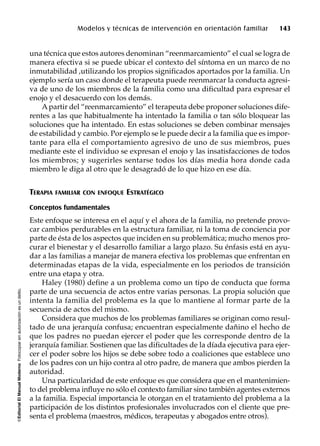 ©EditorialElManualModernoFotocopiarsinautorizaciónesundelito.
Modelos y técnicas de intervención en orientación familiar 143
una técnica que estos autores denominan “reenmarcamiento” el cual se logra de
manera efectiva si se puede ubicar el contexto del síntoma en un marco de no
inmutabilidad ,utilizando los propios significados aportados por la familia. Un
ejemplo sería un caso donde el terapeuta puede reenmarcar la conducta agresi-
va de uno de los miembros de la familia como una dificultad para expresar el
enojo y el desacuerdo con los demás.
Apartir del “reenmarcamiento” el terapeuta debe proponer soluciones dife-
rentes a las que habitualmente ha intentado la familia o tan sólo bloquear las
soluciones que ha intentado. En estas soluciones se deben combinar mensajes
de estabilidad y cambio. Por ejemplo se le puede decir a la familia que es impor-
tante para ella el comportamiento agresivo de uno de sus miembros, pues
mediante este el individuo se expresan el enojo y las insatisfacciones de todos
los miembros; y sugerirles sentarse todos los días media hora donde cada
miembro le diga al otro que le desagradó de lo que hizo en ese día.
TERAPIA FAMILIAR CON ENFOQUE ESTRATÉGICO
Conceptos fundamentales
Este enfoque se interesa en el aquí y el ahora de la familia, no pretende provo-
car cambios perdurables en la estructura familiar, ni la toma de conciencia por
parte de ésta de los aspectos que inciden en su problemática; mucho menos pro-
curar el bienestar y el desarrollo familiar a largo plazo. Su énfasis está en ayu-
dar a las familias a manejar de manera efectiva los problemas que enfrentan en
determinadas etapas de la vida, especialmente en los periodos de transición
entre una etapa y otra.
Haley (1980) define a un problema como un tipo de conducta que forma
parte de una secuencia de actos entre varias personas. La propia solución que
intenta la familia del problema es la que lo mantiene al formar parte de la
secuencia de actos del mismo.
Considera que muchos de los problemas familiares se originan como resul-
tado de una jerarquía confusa; encuentran especialmente dañino el hecho de
que los padres no puedan ejercer el poder que les corresponde dentro de la
jerarquía familiar. Sostienen que las dificultades de la díada ejecutiva para ejer-
cer el poder sobre los hijos se debe sobre todo a coaliciones que establece uno
de los padres con un hijo contra al otro padre, de manera que ambos pierden la
autoridad.
Una particularidad de este enfoque es que considera que en el mantenimien-
to del problema influye no sólo el contexto familiar sino también agentes externos
a la familia. Especial importancia le otorgan en el tratamiento del problema a la
participación de los distintos profesionales involucrados con el cliente que pre-
senta el problema (maestros, médicos, terapeutas y abogados entre otros).
 