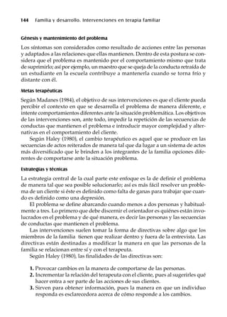 144 Familia y desarrollo. Intervenciones en terapia familiar
Génesis y mantenimiento del problema
Los síntomas son considerados como resultado de acciones entre las personas
y adaptados a las relaciones que ellas mantienen. Dentro de esta postura se con-
sidera que el problema es mantenido por el comportamiento mismo que trata
de suprimirlo; así por ejemplo, un maestro que se queja de la conducta retraída de
un estudiante en la escuela contribuye a mantenerla cuando se torna frío y
distante con él.
Metas terapéuticas
Según Madanes (1984), el objetivo de sus intervenciones es que el cliente pueda
percibir el contexto en que se desarrolla el problema de manera diferente, e
intente comportamientos diferentes ante la situación problemática. Los objetivos
de las intervenciones son, ante todo, impedir la repetición de las secuencias de
conductas que mantienen el problema e introducir mayor complejidad y alter-
nativas en el comportamiento del cliente.
Según Haley (1980), el cambio terapéutico es aquel que se produce en las
secuencias de actos reiterados de manera tal que da lugar a un sistema de actos
más diversificado que le brinden a los integrantes de la familia opciones dife-
rentes de comportarse ante la situación problema.
Estrategias y técnicas
La estrategia central de la cual parte este enfoque es la de definir el problema
de manera tal que sea posible solucionarlo; así es más fácil resolver un proble-
ma de un cliente si éste es definido como falta de ganas para trabajar que cuan-
do es definido como una depresión.
El problema se define abarcando cuando menos a dos personas y habitual-
mente a tres. Lo primero que debe discernir el orientador es quiénes están invo-
lucrados en el problema y de qué manera, es decir las personas y las secuencias
de conductas que mantienen el problema.
Las intervenciones suelen tomar la forma de directivas sobre algo que los
miembros de la familia tienen que realizar dentro y fuera de la entrevista. Las
directivas están destinadas a modificar la manera en que las personas de la
familia se relacionan entre sí y con el terapeuta.
Según Haley (1980), las finalidades de las directivas son:
1. Provocar cambios en la manera de comportarse de las personas.
2. Incrementar la relación del terapeuta con el cliente, pues al sugerirles qué
hacer entra a ser parte de las acciones de sus clientes.
3. Sirven para obtener información, pues la manera en que un individuo
responda es esclarecedora acerca de cómo responde a los cambios.
 