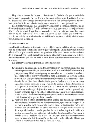 ©EditorialElManualModernoFotocopiarsinautorizaciónesundelito.
Modelos y técnicas de intervención en orientación familiar 145
Hay dos maneras de impartir directivas: 1. Decirle a la gente qué debe
hacer con el propósito de que lo cumplan, conocidas como directivas directas
y 2. Decírselos con el propósito de que no lo cumplan y cambien por vía de rebe-
larse ante las órdenes del orientador, nombradas directivas paradójicas.
Es importante señalar que las directivas adoptan la forma de tareas que los
diversos integrantes de la familia deben cumplir, y que no son consejos de sen-
tido común acerca de lo que las personas deben hacer o dejar de hacer. Las tareas
parten de una reflexión acerca de la secuencia de conductas que mantiene el
problema y debe estar destinada a modificar la secuencia abriéndole nuevas
posibilidades a la familia.
Las directivas directas
Las directivas directas se imparten con el objetivo de modificar ciertas secuen-
cias de interacción familiar. El primer paso al impartir una directiva es motivar
a la familia a que la acate; deben ser precisas; si la tarea que se realiza es fuera
de la sesión deben involucrar de preferencia a todos los integrantes de la fami-
lia; las directivas que se dan para la casa deben ser previamente ensayadas en
la sesión.
Las directivas directas pueden de ser de dos tipos:
1. Ordenarle a alguien que deje de hacer algo: Hay que tener en cuenta, que
aunque parece sencilla, el primer tipo es el más difícil de hacer cumplir,
ya que es muy difícil hacer que alguien cambie un comportamiento habi-
tual sobre todo si es muy importante para la persona. La tarea se facilita
si se trata de comportamientos menos importantes. Para aumentar la efi-
ciencia de las directivas el orientador puede darles un carácter extremo,
agrandando si es necesario la importancia del pedido y debe además buscar
la cooperación de todos los miembros de la familia. Por ejemplo, si se le
pide a una madre que deje de intervenir cuando el padre regaña al hijo
menor, se le dirá que si no lo hace el hijo puede llegar a ser un delincuen-
te y se le pide a los hermanos mayores que cuando la madre trate de inter-
venir le recuerden que no debe hacerlo.
2. Pedirle a uno o varios integrantes de la familia que hagan algo diferente.
Se debe diferenciar esta de los buenos consejos, que en la mayor parte de
los casos resultan inútiles, pues la mayor parte de las familias ya los han
recibido con anterioridad de otras personas y aunque están conscientes
de lo que deben hacer no lo pueden llevar a cabo. Aquí se le pide a la
familia que cambie sus patrones habituales de interacción. Por ejemplo
en una familia donde el padre y el hijo discuten acerca de las tareas esco-
lares provocando la intervención de la madre, se le pide a la última que
asuma la responsabilidad por las tareas del hijo.
 