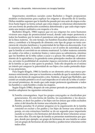 2 Familia y desarrollo. Intervenciones en terapia familiar
Importantes científicos sociales como Bachofen y Engels propusieron
modelos evolucionistas para explicar los orígenes y desarrollo de la familia.
Dichos modelos suponen que la familia ha pasado por una serie de etapas evolu-
tivas hasta lograr su forma actual; que estas etapas se relacionan directamente
con una forma de producción económica determinada y que cada etapa repre-
senta una mejora cualitativa con respecto a la otra.
Bachofen (Engels, 1986) supuso que en sus orígenes los seres humanos
vivieron una etapa de promiscuidad sexual, donde cada mujer pertenecía a
todos los hombres; por lo tanto el parentesco solo podía comprobarse a través
de la línea materna. En este tiempo, los hombres buscaban defenderse unos a
otros y contribuir a la búsqueda de alimento; este tipo de grupo no tenía con-
ciencia de vínculos familiares y la paternidad de los hijos era desconocida. Con
la ausencia del padre, la madre comienza a ser el centro de autoridad, por lo
que la familia se convirtió en un sistema matriarcal. La labor materna consistía
en cuidar a los niños y recolectar frutos y raíces para su subsistencia, mientras
que los hombres de la tribu salían a cazar o a pescar. Sin embargo, el adveni-
miento de la agricultura y la ganadería como principales medios de subsisten-
cia, así como la posibilidad de acumular riqueza convierten al padre en el jefe
de la familia ya que es éste quien la produce. Todo ello despierta en el mismo
un interés por asegurar la paternidad de sus hijos a los cuales pretendía dejar-
le sus posesiones.
Para Engels (Engels, 1986) la familia es un elemento activo que nunca per-
manece estacionado, sino que se transforma a medida de que la sociedad evolu-
ciona de una forma de organización a otra. Sostiene, al igual que Bachofen, que
existió un estadio primitivo en el cual imperaba en el seno de la tribu el comer-
cio sexual promiscuo, de modo que cada mujer pertenecía igualmente a todos
los hombres y cada hombre a todas las mujeres.
Según Engels (1986), después de este primer periodo de promiscuidad, las
familias adoptaron las siguientes estructuras:
1. Familia consanguínea. Aquí los grupos conyugales se clasificaban por
generaciones. En esta forma de familia, los ascendientes y los descen-
dientes, es decir los padres y los hijos son los únicos que están excluidos
entre sí del derecho de formar una relación de pareja.
2. Familia punalúa: Si el primer progreso en la organización de la familia
consistió en excluir a los padres y los hijos de formar una relación de
pareja, en esta estructura familiar se da un segundo paso importante
cuando se excluye a los hermanos del derecho de tener relaciones sexua-
les entre ellos. En este tipo de familia se presentan matrimonios por gru-
pos, donde por ejemplo, un grupo de hermanos de una familia se unían
con un grupo de hermanas de otra familia y podían tener relaciones entre
todos ellos.
 