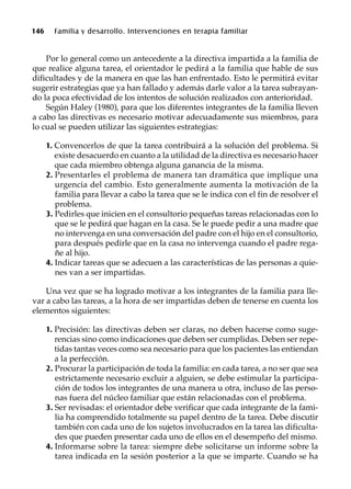146 Familia y desarrollo. Intervenciones en terapia familiar
Por lo general como un antecedente a la directiva impartida a la familia de
que realice alguna tarea, el orientador le pedirá a la familia que hable de sus
dificultades y de la manera en que las han enfrentado. Esto le permitirá evitar
sugerir estrategias que ya han fallado y además darle valor a la tarea subrayan-
do la poca efectividad de los intentos de solución realizados con anterioridad.
Según Haley (1980), para que los diferentes integrantes de la familia lleven
a cabo las directivas es necesario motivar adecuadamente sus miembros, para
lo cual se pueden utilizar las siguientes estrategias:
1. Convencerlos de que la tarea contribuirá a la solución del problema. Si
existe desacuerdo en cuanto a la utilidad de la directiva es necesario hacer
que cada miembro obtenga alguna ganancia de la misma.
2. Presentarles el problema de manera tan dramática que implique una
urgencia del cambio. Esto generalmente aumenta la motivación de la
familia para llevar a cabo la tarea que se le indica con el fin de resolver el
problema.
3. Pedirles que inicien en el consultorio pequeñas tareas relacionadas con lo
que se le pedirá que hagan en la casa. Se le puede pedir a una madre que
no intervenga en una conversación del padre con el hijo en el consultorio,
para después pedirle que en la casa no intervenga cuando el padre rega-
ñe al hijo.
4. Indicar tareas que se adecuen a las características de las personas a quie-
nes van a ser impartidas.
Una vez que se ha logrado motivar a los integrantes de la familia para lle-
var a cabo las tareas, a la hora de ser impartidas deben de tenerse en cuenta los
elementos siguientes:
1. Precisión: las directivas deben ser claras, no deben hacerse como suge-
rencias sino como indicaciones que deben ser cumplidas. Deben ser repe-
tidas tantas veces como sea necesario para que los pacientes las entiendan
a la perfección.
2. Procurar la participación de toda la familia: en cada tarea, a no ser que sea
estrictamente necesario excluir a alguien, se debe estimular la participa-
ción de todos los integrantes de una manera u otra, incluso de las perso-
nas fuera del núcleo familiar que están relacionadas con el problema.
3. Ser revisadas: el orientador debe verificar que cada integrante de la fami-
lia ha comprendido totalmente su papel dentro de la tarea. Debe discutir
también con cada uno de los sujetos involucrados en la tarea las dificulta-
des que pueden presentar cada uno de ellos en el desempeño del mismo.
4. Informarse sobre la tarea: siempre debe solicitarse un informe sobre la
tarea indicada en la sesión posterior a la que se imparte. Cuando se ha
 