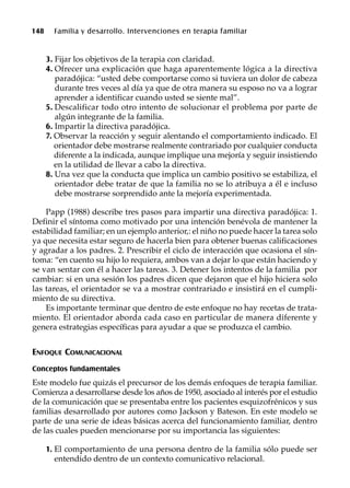 148 Familia y desarrollo. Intervenciones en terapia familiar
3. Fijar los objetivos de la terapia con claridad.
4. Ofrecer una explicación que haga aparentemente lógica a la directiva
paradójica: “usted debe comportarse como si tuviera un dolor de cabeza
durante tres veces al día ya que de otra manera su esposo no va a lograr
aprender a identificar cuando usted se siente mal”.
5. Descalificar todo otro intento de solucionar el problema por parte de
algún integrante de la familia.
6. Impartir la directiva paradójica.
7. Observar la reacción y seguir alentando el comportamiento indicado. El
orientador debe mostrarse realmente contrariado por cualquier conducta
diferente a la indicada, aunque implique una mejoría y seguir insistiendo
en la utilidad de llevar a cabo la directiva.
8. Una vez que la conducta que implica un cambio positivo se estabiliza, el
orientador debe tratar de que la familia no se lo atribuya a él e incluso
debe mostrarse sorprendido ante la mejoría experimentada.
Papp (1988) describe tres pasos para impartir una directiva paradójica: 1.
Definir el síntoma como motivado por una intención benévola de mantener la
estabilidad familiar; en un ejemplo anterior,: el niño no puede hacer la tarea solo
ya que necesita estar seguro de hacerla bien para obtener buenas calificaciones
y agradar a los padres. 2. Prescribir el ciclo de interacción que ocasiona el sín-
toma: “en cuento su hijo lo requiera, ambos van a dejar lo que están haciendo y
se van sentar con él a hacer las tareas. 3. Detener los intentos de la familia por
cambiar: si en una sesión los padres dicen que dejaron que el hijo hiciera solo
las tareas, el orientador se va a mostrar contrariado e insistirá en el cumpli-
miento de su directiva.
Es importante terminar que dentro de este enfoque no hay recetas de trata-
miento. El orientador aborda cada caso en particular de manera diferente y
genera estrategias específicas para ayudar a que se produzca el cambio.
ENFOQUE COMUNICACIONAL
Conceptos fundamentales
Este modelo fue quizás el precursor de los demás enfoques de terapia familiar.
Comienza a desarrollarse desde los años de 1950, asociado al interés por el estudio
de la comunicación que se presentaba entre los pacientes esquizofrénicos y sus
familias desarrollado por autores como Jackson y Bateson. En este modelo se
parte de una serie de ideas básicas acerca del funcionamiento familiar, dentro
de las cuales pueden mencionarse por su importancia las siguientes:
1. El comportamiento de una persona dentro de la familia sólo puede ser
entendido dentro de un contexto comunicativo relacional.
 