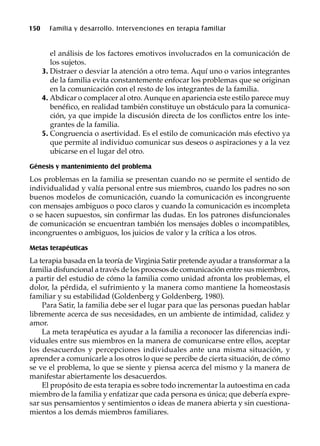 150 Familia y desarrollo. Intervenciones en terapia familiar
el análisis de los factores emotivos involucrados en la comunicación de
los sujetos.
3. Distraer o desviar la atención a otro tema. Aquí uno o varios integrantes
de la familia evita constantemente enfocar los problemas que se originan
en la comunicación con el resto de los integrantes de la familia.
4. Abdicar o complacer al otro. Aunque en apariencia este estilo parece muy
benéfico, en realidad también constituye un obstáculo para la comunica-
ción, ya que impide la discusión directa de los conflictos entre los inte-
grantes de la familia.
5. Congruencia o asertividad. Es el estilo de comunicación más efectivo ya
que permite al individuo comunicar sus deseos o aspiraciones y a la vez
ubicarse en el lugar del otro.
Génesis y mantenimiento del problema
Los problemas en la familia se presentan cuando no se permite el sentido de
individualidad y valía personal entre sus miembros, cuando los padres no son
buenos modelos de comunicación, cuando la comunicación es incongruente
con mensajes ambiguos o poco claros y cuando la comunicación es incompleta
o se hacen supuestos, sin confirmar las dudas. En los patrones disfuncionales
de comunicación se encuentran también los mensajes dobles o incompatibles,
incongruentes o ambiguos, los juicios de valor y la crítica a los otros.
Metas terapéuticas
La terapia basada en la teoría de Virginia Satir pretende ayudar a transformar a la
familia disfuncional a través de los procesos de comunicación entre sus miembros,
a partir del estudio de cómo la familia como unidad afronta los problemas, el
dolor, la pérdida, el sufrimiento y la manera como mantiene la homeostasis
familiar y su estabilidad (Goldenberg y Goldenberg, 1980).
Para Satir, la familia debe ser el lugar para que las personas puedan hablar
libremente acerca de sus necesidades, en un ambiente de intimidad, calidez y
amor.
La meta terapéutica es ayudar a la familia a reconocer las diferencias indi-
viduales entre sus miembros en la manera de comunicarse entre ellos, aceptar
los desacuerdos y percepciones individuales ante una misma situación, y
aprender a comunicarle a los otros lo que se percibe de cierta situación, de cómo
se ve el problema, lo que se siente y piensa acerca del mismo y la manera de
manifestar abiertamente los desacuerdos.
El propósito de esta terapia es sobre todo incrementar la autoestima en cada
miembro de la familia y enfatizar que cada persona es única; que debería expre-
sar sus pensamientos y sentimientos o ideas de manera abierta y sin cuestiona-
mientos a los demás miembros familiares.
 