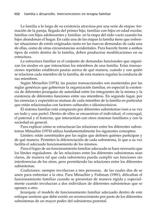 152 Familia y desarrollo. Intervenciones en terapia familiar
La familia a lo largo de su existencia atraviesa por una serie de etapas: for-
mación de la pareja, llegada del primer hijo, familias con hijos en edad escolar,
familias con hijos adolescentes y familias en la etapa del nido vacío cuando los
hijos abandonan el hogar. En cada una de las etapas la familia tiene que enfren-
tar situaciones de estrés originadas tanto en las nuevas demandas de cada una
de ellas, como de otras circunstancias accidentales. Para hacerle frente a ambos
tipos de estrés dentro de la familia, deben producirse modificaciones en su
estructura.
La estructura familiar es el conjunto de demandas funcionales que organi-
zan los modos en que interactúan los miembros de una familia. Estas transac-
ciones repetidas establecen pautas acerca de qué manera, cuándo y con quién
se relaciona cada miembro de la familia, de esta manera regulan la conducta de
sus miembros.
Según Minuchin (1974), las pautas transaccionales son mantenidas por las
reglas genéricas que gobiernan la organización familiar, en especial la existen-
cia de diferentes jerarquías de autoridad entre los integrantes de la misma y la
existencia de diferentes funciones entre sus miembros. En segundo lugar, por
las creencias y expectativas mutuas de cada miembro de la familia en particular
que están relacionadas con factores culturales e idiosincrásicos.
El sistema familiar está compuesto por diferentes subsistemas (son a su vez
un todo y una parte). Dentro de ellos se encuentran el individual, el conyugal,
el paternal y el fraterno, que interactúan con otros sistemas familiares y con la
sociedad en general.
Para explicar cómo se estructuran las relaciones entre los diferentes subsis-
temas Minuchin (1974) utiliza fundamentalmente los siguientes conceptos:
Límites: están constituidos por las reglas que definen quiénes participan y
de qué manera. Permiten la diferenciación de cada subsistema, lo que a su vez
facilita el adecuado funcionamiento de los mismos.
Para el logro de un funcionamiento familiar adecuado se hace necesario que
los límites reguladores de las relaciones entre los diferentes subsistemas sean
claros, de manera tal que cada subsistema pueda cumplir sus funciones sin
interferencias de los otros, pero permitiendo las relaciones entre los diferentes
subsistemas.
Coaliciones: siempre involucran a tres personas, de las cuales dos de se
unen para enfrentar a la otra. Para Minuchin y Fishman (1981), dificultan el
funcionamiento familiar cuando se presentan de manera rígida y especial-
mente cuando involucran a dos individuos de diferentes subsistemas que se
oponen a otro.
Jerarquía: el modelo de funcionamiento familiar adecuado dentro de este
enfoque sostiene que debe existir un reconocimiento por parte de los diferentes
subsistemas de un mayor poder del subsistema parental.
 