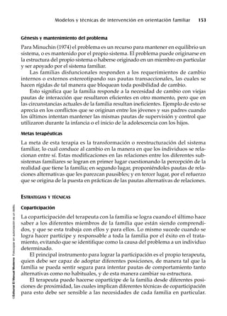 ©EditorialElManualModernoFotocopiarsinautorizaciónesundelito.
Modelos y técnicas de intervención en orientación familiar 153
Génesis y mantenimiento del problema
Para Minuchin (1974) el problema es un recurso para mantener en equilibrio un
sistema, o es mantenido por el propio sistema. El problema puede originarse en
la estructura del propio sistema o haberse originado en un miembro en particular
y ser apoyado por el sistema familiar.
Las familias disfuncionales responden a los requerimientos de cambio
internos o externos estereotipando sus pautas transaccionales, las cuales se
hacen rígidas de tal manera que bloquean toda posibilidad de cambio.
Esto significa que la familia responde a la necesidad de cambio con viejas
pautas de interacción que resultaron eficientes en otro momento, pero que en
las circunstancias actuales de la familia resultan ineficientes. Ejemplo de esto se
aprecia en los conflictos que se originan entre los jóvenes y sus padres cuando
los últimos intentan mantener las mismas pautas de supervisión y control que
utilizaron durante la infancia o el inicio de la adolescencia con los hijos.
Metas terapéuticas
La meta de esta terapia es la transformación o reestructuración del sistema
familiar, lo cual conduce al cambio en la manera en que los individuos se rela-
cionan entre sí. Estas modificaciones en las relaciones entre los diferentes sub-
sistemas familiares se logran en primer lugar cuestionando la percepción de la
realidad que tiene la familia; en segundo lugar, proponiéndoles pautas de rela-
ciones alternativas que les parezcan pausibles; y en tercer lugar, por el refuerzo
que se origina de la puesta en prácticas de las pautas alternativas de relaciones.
ESTRATEGIAS Y TÉCNICAS
Coparticipación
La coparticipación del terapeuta con la familia se logra cuando el último hace
saber a los diferentes miembros de la familia que están siendo comprendi-
dos, y que se esta trabaja con ellos y para ellos. Lo mismo sucede cuando se
logra hacer partícipe y responsable a toda la familia por el éxito en el trata-
miento, evitando que se identifique como la causa del problema a un individuo
determinado.
El principal instrumento para lograr la participación es el propio terapeuta,
quien debe ser capaz de adoptar diferentes posiciones, de manera tal que la
familia se pueda sentir segura para intentar pautas de comportamiento tanto
alternativas como no habituales, y de esta manera cambiar su estructura.
El terapeuta puede hacerse copartícipe de la familia desde diferentes posi-
ciones de proximidad, las cuales implican diferentes técnicas de coparticipación
para esto debe ser sensible a las necesidades de cada familia en particular.
 