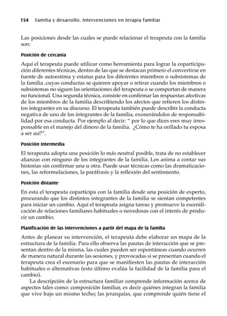 154 Familia y desarrollo. Intervenciones en terapia familiar
Las posiciones desde las cuales se puede relacionar el terapeuta con la familia
son:
Posición de cercanía
Aquí el terapeuta puede utilizar como herramienta para lograr la coparticipa-
ción diferentes técnicas, dentro de las que se destacan primero el convertirse en
fuente de autoestima y estatus para los diferentes miembros o subsistemas de
la familia ,cuyas conductas se quieren apoyar o retirar cuando los miembros o
subsistemas no siguen las orientaciones del terapeuta o se comportan de manera
no funcional. Una segunda técnica, consiste en confirmar las respuestas afectivas
de los miembros de la familia describiendo los afectos que refieren los distin-
tos integrantes en su discurso. El terapeuta también puede describir la conducta
negativa de uno de los integrantes de la familia, exonerándolos de responsabi-
lidad por esa conducta. Por ejemplo al decir: “ por lo que dices eres muy irres-
ponsable en el manejo del dinero de la familia. ¿Cómo te ha orillado tu esposa
a ser así?”.
Posición intermedia
El terapeuta adopta una posición lo más neutral posible, trata de no establecer
alianzas con ninguno de los integrantes de la familia. Los anima a contar sus
historias sin confirmar una u otra. Puede usar técnicas como las dramatizacio-
nes, las reformulaciones, la paráfrasis y la reflexión del sentimiento.
Posición distante
En esta el terapeuta coparticipa con la familia desde una posición de experto,
procurando que los distintos integrantes de la familia se sientan competentes
para iniciar un cambio. Aquí el terapeuta asigna tareas y promueve la escenifi-
cación de relaciones familiares habituales o novedosas con el interés de produ-
cir un cambio.
Planificación de las intervenciones a partir del mapa de la familia
Antes de planear su intervención, el terapeuta debe elaborar un mapa de la
estructura de la familia. Para ello observa las pautas de interacción que se pre-
sentan dentro de la misma, las cuales pueden ser espontáneas cuando ocurren
de manera natural durante las sesiones, y provocadas si se presentan cuando el
terapeuta crea el escenario para que se manifiesten las pautas de interacción
habituales o alternativas (esto último evalúa la facilidad de la familia para el
cambio).
La descripción de la estructura familiar comprende información acerca de
aspectos tales como: composición familiar, es decir quiénes integran la familia
que vive bajo un mismo techo; las jerarquías, que comprende quién tiene el
 