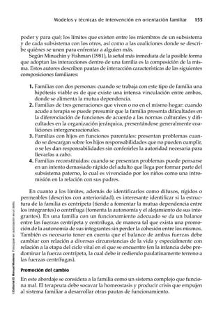 ©EditorialElManualModernoFotocopiarsinautorizaciónesundelito.
Modelos y técnicas de intervención en orientación familiar 155
poder y para qué; los límites que existen entre los miembros de un subsistema
y de cada subsistema con los otros, así como a las coaliciones donde se descri-
be quiénes se unen para enfrentar a alguien más.
Según Minuchin y Fishman (1981), la señal más inmediata de la posible forma
que adoptan las interacciones dentro de una familia es la composición de la mis-
ma. Estos autores describen pautas de interacción características de las siguientes
composiciones familiares:
1. Familias con dos personas: cuando se trabaja con este tipo de familia una
hipótesis viable es de que existe una intensa vinculación entre ambos,
donde se alimenta la mutua dependencia.
2. Familias de tres generaciones que viven o no en el mismo hogar: cuando
acude a terapia se puede presumir que la familia presenta dificultades en
la diferenciación de funciones de acuerdo a las normas culturales y difi-
cultades en la organización jerárquica, presentándose generalmente coa-
liciones intergeneracionales.
3. Familias con hijos en funciones parentales: presentan problemas cuan-
do se descargan sobre los hijos responsabilidades que no pueden cumplir,
o se les dan responsabilidades sin conferirles la autoridad necesaria para
llevarlas a cabo.
4. Familias reconstituidas: cuando se presentan problemas puede pensarse
en un intento demasiado rápido del adulto que llega por formar parte del
subsistema paterno, lo cual es vivenciado por los niños como una intro-
misión en la relación con sus padres.
En cuanto a los límites, además de identificarlos como difusos, rígidos o
permeables (descritos con anterioridad), es interesante identificar si la estruc-
tura de la familia es centrípeta (tiende a fomentar la mutua dependencia entre
los integrantes) o centrífuga (fomenta la autonomía y el alejamiento de sus inte-
grantes). En una familia con un funcionamiento adecuado se da un balance
entre las fuerzas centrípeta y centrífuga, de manera tal que exista una promo-
ción de la autonomía de sus integrantes sin perder la cohesión entre los mismos.
También es necesario tener en cuenta que el balance de ambas fuerzas debe
cambiar con relación a diversas circunstancias de la vida y especialmente con
relación a la etapa del ciclo vital en el que se encuentre (en la infancia debe pre-
dominar la fuerza centrípeta, la cual debe ir cediendo paulatinamente terreno a
las fuerzas centrífugas).
Promoción del cambio
En este abordaje se considera a la familia como un sistema complejo que funcio-
na mal. El terapeuta debe socavar la homeostasis y producir crisis que empujen
al sistema familiar a desarrollar otras pautas de funcionamiento.
 