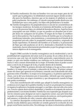 ©EditorialElManualModernoFotocopiarsinautorizaciónesundelito.
Introducción al estudio de la familia 3
3. Familia sindiásmica: En ésta un hombre vive con una mujer, pero de tal
suerte que la poligamia y la infidelidad ocasional siguen siendo un dere-
cho para los hombres, mientras que en las mujeres el adulterio se casti-
gaba cruelmente. Sin embargo, el vínculo conyugal podía disolverse con
facilidad por una u otra parte y los hijos sólo pertenecían a la madre.
4. Familia monogámica: Su preponderancia es una de las características de
los tiempos modernos. Se funda en el dominio del hombre; su fin expre-
so es el de procrear hijos, en calidad de herederos directos. Aquí los lazos
conyugales son más sólidos, ya que no pueden ser disueltos por el sim-
ple deseo de cualquiera de las partes. El origen de los hijos se establece
por la línea paterna. Fue la primera forma de familia que no se basaba en
condiciones naturales, sino económicas, y concretamente en el triunfo de la
propiedad privada sobre la propiedad común primitiva, originada de
modo espontáneo. El dominio del hombre en la familia y la procreación
de hijos que sólo pudieran ser de él y destinados a heredarle los bienes
materiales, fueron abiertamente proclamados ya por los griegos como los
únicos objetivos de la monogamia.
Engels (1986) asociaba la familia monogámica con la modernidad y con la
posibilidad del surgimiento del amor real en la pareja. Es un crítico de las con-
secuencias que este tipo de familia había generado, especialmente para la
mujer; ya que esta familia establece sus cimientos en la esclavitud doméstica
franca o más o menos disimulada de la mujer. El hombre tiene el poder econó-
mico y esto le da al margen de la ley, el poder dentro de la familia.
Para Engels (1986), la primera división del trabajo es la que se hizo entre el
hombre y la mujer para el cuidado y educación de los hijos. El primer antago-
nismo de clases que apareció en la historia, coincide con el desarrollo del anta-
gonismo entre el hombre y la mujer en la monogamia; y la primera opresión de
clases, con la del sexo femenino por el masculino. Advierte que esta suprema-
cía del hombre tiene un origen económico y que desaparecerá cuando lo haga
este poder económico.
Una clara manifestación del sentido que adoptó la familia monogámica se
evidencia en el origen de la palabra familia, la cual en un principio los romanos
ni siquiera la aplicaron a la pareja conyugal y a sus hijos, sino tan sólo a los escla-
vos. Famulus quiere decir esclavo doméstico, y familia es el conjunto de esclavos
pertenecientes a un mismo hombre. Familia fue una expresión que después usa-
ron los romanos para designar un nuevo organismo social, cuyo jefe tenía bajo
su poder a la mujer, a los hijos y a cierto número de esclavos, con la patria potes-
tad romana y el derecho de vida y muerte sobre todos ellos.
La anterior descripción evolucionista del desarrollo histórico social de la
familia resulta didáctica para entender en sentido general la evolución de este
grupo social hasta nuestros días. Sin embargo, las ideas evolucionistas adolecen
 