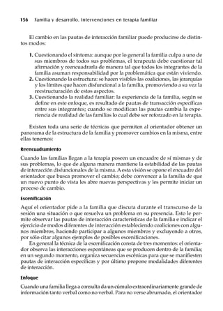 156 Familia y desarrollo. Intervenciones en terapia familiar
El cambio en las pautas de interacción familiar puede producirse de distin-
tos modos:
1. Cuestionando el síntoma: aunque por lo general la familia culpa a uno de
sus miembros de todos sus problemas, el terapeuta debe cuestionar tal
afirmación y reencuadrarla de manera tal que todos los integrantes de la
familia asuman responsabilidad por la problemática que están viviendo.
2. Cuestionando la estructura: se hacen visibles las coaliciones, las jerarquías
y los límites que hacen disfuncional a la familia, promoviendo a su vez la
reestructuración de estos aspectos.
3. Cuestionando la realidad familiar: la experiencia de la familia, según se
define en este enfoque, es resultado de pautas de transacción específicas
entre sus integrantes; cuando se modifican las pautas cambia la expe-
riencia de realidad de las familias lo cual debe ser reforzado en la terapia.
Existen toda una serie de técnicas que permiten al orientador obtener un
panorama de la estructura de la familia y promover cambios en la misma, entre
ellas tenemos:
Reencuadramiento
Cuando las familias llegan a la terapia poseen un encuadre de sí mismas y de
sus problemas, lo que de alguna manera mantiene la estabilidad de las pautas
de interacción disfuncionales de la misma.Aesta visión se opone el encuadre del
orientador que busca promover el cambio; debe convencer a la familia de que
un nuevo punto de vista les abre nuevas perspectivas y les permite iniciar un
proceso de cambio.
Escenificación
Aquí el orientador pide a la familia que discuta durante el transcurso de la
sesión una situación o que resuelva un problema en su presencia. Esto le per-
mite observar las pautas de interacción características de la familia e indicar el
ejercicio de modos diferentes de interacción estableciendo coaliciones con algu-
nos miembros, haciendo participar a algunos miembros y excluyendo a otros,
por sólo citar algunos ejemplos de posibles escenificaciones.
En general la técnica de la escenificación consta de tres momentos: el orienta-
dor observa las interacciones espontáneas que se producen dentro de la familia;
en un segundo momento, organiza secuencias escénicas para que se manifiesten
pautas de interacción específicas y por último propone modalidades diferentes
de interacción.
Enfoque
Cuando una familia llega a consulta da un cúmulo extraordinariamente grande de
información tanto verbal como no verbal. Para no verse abrumado, el orientador
 