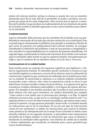 158 Familia y desarrollo. Intervenciones en terapia familiar
dentro del sistema familiar; incluso la alianza se puede dar con un miembro
dominante para llevar más allá de lo permitido su poder y producir una res-
puesta por parte de los otros integrantes. Otro recurso más es ignorar a miem-
bros de la familia, lo que produce un realineamiento de las estructuras de poder
de la familia cuando el miembro ignorado se une a otros miembros para enfren-
tar al orientador.
Complementariedad
Aquí el orientador debe procurar que los miembros de la familia vean sus pro-
blemáticas como parte de un todo que está por encima de su yo individual. Esto
se puede lograr cuestionando el problema, por ejemplo se cuestiona el hecho de
que exista un paciente con independencia del contexto familiar. Se consigue
extendiendo la definición del problema a más de una persona u otorgándole a
otro miembro la responsabilidad por la conducta del paciente identificado. En
segundo lugar, cuestionando la manera de reaccionar de la familia a los sucesos;
aquí el orientador debe insistir en que la conducta familiar está gobernada por
reglas y que la conducta de un miembro influye en la de otro y viceversa.
Cuestionamiento de la realidad familiar
Toda familia posee un conjunto de esquemas cognitivos que legitiman o vali-
dan la organización familiar. El orientador puede cuestionar la manera en que
una familia legitima su estructura a través de las técnicas como la utilización de
constructores cognitivos que cuestionan los utilizados por la familia para expli-
car su realidad. Su efectividad se optimiza si se utilizan símbolos socialmente
reconocidos como valiosos, tales como la experiencia común es decir lo que
todos hacen, las leyes morales e incluso las leyes divinas, si se apoyan en lo que se
consideran verdades familiares indiscutibles y en la figura de experto del tera-
peuta. Por ejemplo si una familia considera que la madre es muy protectora se
debe utilizar esta idea para introducir un cambio diciéndole por ejemplo
“como usted es una madre que se preocupa por proteger a su hijo, lo dejará
enfrentar esta tarea solo, ya que eso lo va a proteger cuando usted no esté”). La
segunda técnica es el uso de intervenciones paradójicas, que tienen como conse-
cuencia lo opuesto a lo que parecen pretender; tienen éxito si la familia desafía
las indicaciones que le da el orientador. El uso de este tipo de intervención
consta de tres momentos: se define las interacciones que causan el síntoma
como positivas (la sobreprotección de la mujer hacia el marido se define como
atención solícita); en un segundo momento, se prescribirá como consecuencia
inevitable de la lógica familiar el ciclo de interacción que causa el síntoma y
finalmente el orientador debe oponerse a los intentos de cambio de la familia
e incluso adelantarles que sucederán; no obstante poco a poco permitirá que
vayan manifestándose.
 