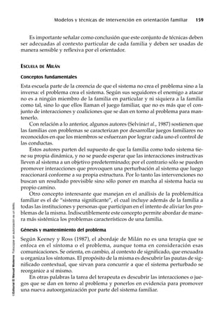 ©EditorialElManualModernoFotocopiarsinautorizaciónesundelito.
Modelos y técnicas de intervención en orientación familiar 159
Es importante señalar como conclusión que este conjunto de técnicas deben
ser adecuadas al contexto particular de cada familia y deben ser usadas de
manera sensible y reflexiva por el orientador.
ESCUELA DE MILÁN
Conceptos fundamentales
Esta escuela parte de la creencia de que el sistema no crea el problema sino a la
inversa: el problema crea el sistema. Según sus seguidores el enemigo a atacar
no es a ningún miembro de la familia en particular y ni siquiera a la familia
como tal, sino lo que ellos llaman el juego familiar, que no es más que el con-
junto de interacciones y coaliciones que se dan en torno al problema para man-
tenerlo.
Con relación a lo anterior, algunos autores (Selviniet al., 1987) sostienen que
las familias con problemas se caracterizan por desarrollar juegos familiares no
reconocidos en que los miembros se esfuerzan por lograr cada uno el control de
las conductas.
Estos autores parten del supuesto de que la familia como todo sistema tie-
ne su propia dinámica, y no se puede esperar que las interacciones instructivas
lleven al sistema a un objetivo predeterminado; por el contrario sólo se pueden
promover interacciones que provoquen una perturbación al sistema que luego
reaccionará conforme a su propia estructura. Por lo tanto las intervenciones no
buscan un resultado previsible sino sólo poner en marcha al sistema hacia su
propio camino.
Otro concepto interesante que manejan en el análisis de la problemática
familiar es el de “sistema significante”, el cual incluye además de la familia a
todas las instituciones y personas que participan en el intento de aliviar los pro-
blemas de la misma. Indiscutiblemente este concepto permite abordar de mane-
ra más sistémica los problemas característicos de una familia.
Génesis y mantenimiento del problema
Según Keeney y Ross (1987), el abordaje de Milán no es una terapia que se
enfoca en el síntoma o el problema, aunque toma en consideración esas
comunicaciones. Se orienta, en cambio, al contexto de significado, que encuadra
u organiza los síntomas. El propósito de la misma es descubrir las pautas de sig-
nificado contextual, que sirvan para concurrir a que el sistema perturbado se
reorganice a sí mismo.
En otras palabras la tarea del terapeuta es descubrir las interacciones o jue-
gos que se dan en torno al problema y ponerlos en evidencia para promover
una nueva autoorganización por parte del sistema familiar.
 