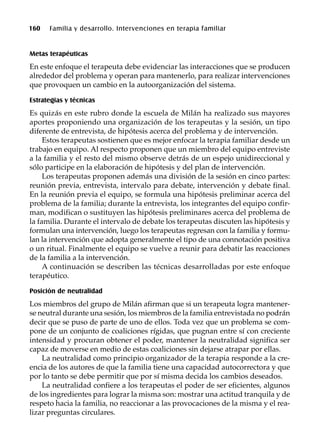 160 Familia y desarrollo. Intervenciones en terapia familiar
Metas terapéuticas
En este enfoque el terapeuta debe evidenciar las interacciones que se producen
alrededor del problema y operan para mantenerlo, para realizar intervenciones
que provoquen un cambio en la autoorganización del sistema.
Estrategias y técnicas
Es quizás en este rubro donde la escuela de Milán ha realizado sus mayores
aportes proponiendo una organización de los terapeutas y la sesión, un tipo
diferente de entrevista, de hipótesis acerca del problema y de intervención.
Estos terapeutas sostienen que es mejor enfocar la terapia familiar desde un
trabajo en equipo. Al respecto proponen que un miembro del equipo entreviste
a la familia y el resto del mismo observe detrás de un espejo unidireccional y
sólo participe en la elaboración de hipótesis y del plan de intervención.
Los terapeutas proponen además una división de la sesión en cinco partes:
reunión previa, entrevista, intervalo para debate, intervención y debate final.
En la reunión previa el equipo, se formula una hipótesis preliminar acerca del
problema de la familia; durante la entrevista, los integrantes del equipo confir-
man, modifican o sustituyen las hipótesis preliminares acerca del problema de
la familia. Durante el intervalo de debate los terapeutas discuten las hipótesis y
formulan una intervención, luego los terapeutas regresan con la familia y formu-
lan la intervención que adopta generalmente el tipo de una connotación positiva
o un ritual. Finalmente el equipo se vuelve a reunir para debatir las reacciones
de la familia a la intervención.
A continuación se describen las técnicas desarrolladas por este enfoque
terapéutico.
Posición de neutralidad
Los miembros del grupo de Milán afirman que si un terapeuta logra mantener-
se neutral durante una sesión, los miembros de la familia entrevistada no podrán
decir que se puso de parte de uno de ellos. Toda vez que un problema se com-
pone de un conjunto de coaliciones rígidas, que pugnan entre sí con creciente
intensidad y procuran obtener el poder, mantener la neutralidad significa ser
capaz de moverse en medio de estas coaliciones sin dejarse atrapar por ellas.
La neutralidad como principio organizador de la terapia responde a la cre-
encia de los autores de que la familia tiene una capacidad autocorrectora y que
por lo tanto se debe permitir que por sí misma decida los cambios deseados.
La neutralidad confiere a los terapeutas el poder de ser eficientes, algunos
de los ingredientes para lograr la misma son: mostrar una actitud tranquila y de
respeto hacia la familia, no reaccionar a las provocaciones de la misma y el rea-
lizar preguntas circulares.
 