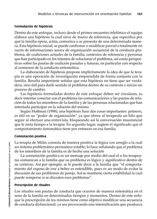 ©EditorialElManualModernoFotocopiarsinautorizaciónesundelito.
Modelos y técnicas de intervención en orientación familiar 161
Formulación de hipótesis
Dentro de este enfoque, incluso desde el primer encuentro telefónico el equipo
elabora una hipótesis la cual sirve de marco de referencia, que especifica por
qué la familia opera, actúa, comunica o se presenta de una determinada mane-
ra. Esta hipótesis inicial, se puede confirmar o modificar parcial o totalmente en
razón de informaciones acerca de organización secuencial de la conducta pro-
blema, de coaliciones actuales de la familia, contextos de referencia y personas
que han participado en los intentos de solucionar el problema, así como perspec-
tivas sobre las pautas de coalición pasadas y futuras, en particular con respecto
al comienzo de la conducta sintomática.
La elaboración de hipótesis propone implícitamente la idea de que la tera-
pia es una operación de investigación emprendida de forma conjunta con la
familia. Resulta importante señalar que esta hipótesis no tiene que ser verda-
dera, sino útil para darle sentido al problema dentro de su contexto e iniciar un
proceso de cambio.
Las hipótesis formuladas dentro de este enfoque deben ser circulares, es
decir intentar conectar con el problema las comunicaciones y las pautas de rela-
ción de todos los miembros de la familia y de las personas relacionadas que han
intentado participar en la solución del mismo.
Según Hoffman (1998), una hipótesis hace dos cosas importantes: primero,
es útil en su “poder de organización” ya que ofrece al terapeuta un hilo que
seguir al efectuar una entrevista, bloqueando así la conversación insustancial
que le resta tiempo a la terapia. En segundo lugar, sugiere el significado que el
comportamiento sintomático tiene por entonces en esa familia.
Connotación positiva
La terapia de Milán connota de manera positiva la lógica con arreglo a la cual
un sistema problemático permanece estable; lo hace señalando que el problema
de los miembros de la familia es de hecho una solución
La connotación positiva es un mensaje por medio del cual el o los terapeu-
tas comunican a la familia que su problema es lógico y significativo dentro de
su contexto. Así por ejemplo, se le puede decir a la familia que “el comporta-
miento del esposo de irse a beber es entendible, pues es un modo de evitar la
discusión de sus problemas de pareja. Así se mantiene cierta estabilidad la cual
puede romperse si se discuten esos problemas”.
Prescripción de rituales
Los rituales son pautas de conducta que ocurren de manera sistemática en el
seno de la familia en determinados tiempos y momentos. Dentro de este enfo-
que la prescripción de los mismos tiene como objetivo modificar una secuencia
de conducta disfuncional, ya sea provocando una intensificación que produzca
 