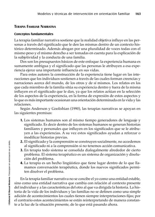 ©EditorialElManualModernoFotocopiarsinautorizaciónesundelito.
Modelos y técnicas de intervención en orientación familiar 163
TERAPIA FAMILIAR NARRATIVA
Conceptos fundamentales
La terapia familiar narrativa sostiene que la realidad objetiva influye en las per-
sonas a través del significado que le den las mismas dentro de un contexto his-
tórico determinado. Además abogan por una pluralidad de voces todas con el
mismo peso y el mismo derecho a ser tomadas en cuenta para la explicación de
la subjetividad y la conducta de una familia.
Dos son los presupuestos básicos de este enfoque: la experiencia humana es
sumamente ambigua y el significado que las personas le atribuyen a esa expe-
riencia ejerce una importante influencia en sus vidas.
Para estos autores la construcción de la experiencia tiene lugar en las inte-
racciones que los individuos sostienen a través de las cuales forman creencias y
narraciones acerca del mundo, de los otros y de sí mismos. Los relatos en los
que cada miembro de la familia sitúa su experiencia dentro y fuera de la misma
influyen en el significado que le dan, ya que los relatos actúan en la selección
de los aspectos de la experiencia, en la forma de expresión de estos aspectos y
lo que es más importante ocasionan una orientación determinada en la vida y las
relaciones.
Según Anderson y Goolishian (1990), las terapias narrativas se apoyan en
las siguientes premisas:
1. Los sistemas humanos son al mismo tiempo generadores de lenguaje y
significado. Es decir dentro de los sistemas humanos se generan historias
familiares y personales que influyen en los significados que se le atribu-
yen a las experiencias. A su vez estos significados ayudan a reforzar o
modificar historias previas.
2. El significado y la comprensión se construyen socialmente, no accedemos
al significado ni a la comprensión si no tenemos acción comunicativa.
3. En terapia todo sistema se consolida dialogalmente alrededor de cierto
problema. El sistema terapéutico es un sistema de organización y disolu-
ción del problema.
4. La terapia es un hecho lingüístico que tiene lugar dentro de lo que lla-
mamos conversación terapéutica, donde los nuevos significados permi-
ten disolver el problema.
En la terapia familiar narrativa no se concibe el yo como una entidad estable,
sino como una entidad narrativa que cambia con relación al contexto presente
del individuo y a las características del otro al que va dirigida la historia. La his-
toria de la vida de los individuos y las familias no se definen como una simple
adición de acontecimientos los cuales tienen siempre interpretaciones fijas; por
el contrario estos acontecimientos se están reinterpretando de manera constan-
te a la luz de la situación presente, de lo que está pasando ahora.
 