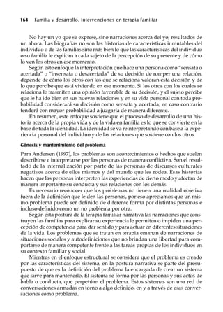 164 Familia y desarrollo. Intervenciones en terapia familiar
No hay un yo que se exprese, sino narraciones acerca del yo, resultados de
un ahora. Las biografías no son las historias de características inmutables del
individuo o de las familias sino más bien lo que las características del individuo
o su familia le explican a cada sujeto de la percepción de su presente y de cómo
lo ven los otros en ese momento.
Según este enfoque la interpretación que hace una persona como “sensata o
acertada” o “insensata o desacertada” de su decisión de romper una relación,
depende de cómo los otros con los que se relaciona valoran esta decisión y de
lo que percibe que está viviendo en ese momento. Si los otros con los cuales se
relaciona le trasmiten una opinión favorable de su decisión, y el sujeto percibe
que le ha ido bien en sus nuevas relaciones y en su vida personal con toda pro-
babilidad considerará su decisión como sensata y acertada; en caso contrario
tenderá con mayor probabilidad a juzgarla de manera diferente.
En resumen, este enfoque sostiene que el proceso de desarrollo de una his-
toria acerca de la propia vida y de la vida en familia es lo que se convierte en la
base de toda la identidad. La identidad se va reinterpretando con base a la expe-
riencia personal del individuo y de las relaciones que sostiene con los otros.
Génesis y mantenimiento del problema
Para Andersen (1997), los problemas son acontecimientos o hechos que suelen
describirse e interpretarse por las personas de manera conflictiva. Son el resul-
tado de la internalización por parte de las personas de discursos culturales
negativos acerca de ellos mismos y del mundo que les rodea. Esas historias
hacen que las personas interpreten las experiencias de cierto modo y afectan de
manera importante su conducta y sus relaciones con los demás.
Es necesario reconocer que los problemas no tienen una realidad objetiva
fuera de la definición que le den las personas, por eso apreciamos que un mis-
mo problema puede ser definido de diferente forma por distintas personas e
incluso definido como un no problema por otra.
Según esta postura de la terapia familiar narrativa las narraciones que cons-
truyen las familias para explicar su experiencia le permiten o impiden una per-
cepción de competencia para dar sentido y para actuar en diferentes situaciones
de la vida. Los problemas que se tratan en terapia emanan de narraciones de
situaciones sociales y autodefiniciones que no brindan una libertad para com-
portarse de manera competente frente a las tareas propias de los individuos en
su contexto familiar y social.
Mientras en el enfoque estructural se considera que el problema es creado
por las características del sistema, en la postura narrativa se parte del presu-
puesto de que es la definición del problema la encargada de crear un sistema
que sirve para mantenerlo. El sistema se forma por las personas y sus actos de
habla o conducta, que perpetúan el problema. Estos sistemas son una red de
conversaciones armadas en torno a algo definido, en y a través de esas conver-
saciones como problema.
 