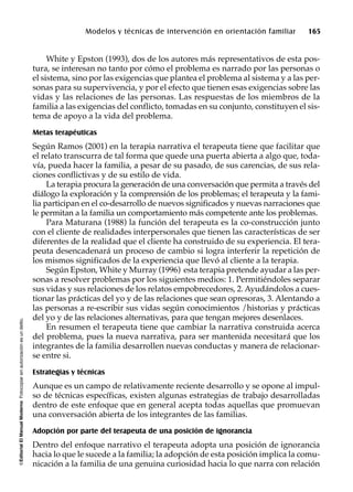 ©EditorialElManualModernoFotocopiarsinautorizaciónesundelito.
Modelos y técnicas de intervención en orientación familiar 165
White y Epston (1993), dos de los autores más representativos de esta pos-
tura, se interesan no tanto por cómo el problema es narrado por las personas o
el sistema, sino por las exigencias que plantea el problema al sistema y a las per-
sonas para su supervivencia, y por el efecto que tienen esas exigencias sobre las
vidas y las relaciones de las personas. Las respuestas de los miembros de la
familia a las exigencias del conflicto, tomadas en su conjunto, constituyen el sis-
tema de apoyo a la vida del problema.
Metas terapéuticas
Según Ramos (2001) en la terapia narrativa el terapeuta tiene que facilitar que
el relato transcurra de tal forma que quede una puerta abierta a algo que, toda-
vía, pueda hacer la familia, a pesar de su pasado, de sus carencias, de sus rela-
ciones conflictivas y de su estilo de vida.
La terapia procura la generación de una conversación que permita a través del
diálogo la exploración y la comprensión de los problemas; el terapeuta y la fami-
lia participan en el co-desarrollo de nuevos significados y nuevas narraciones que
le permitan a la familia un comportamiento más competente ante los problemas.
Para Maturana (1988) la función del terapeuta es la co-construcción junto
con el cliente de realidades interpersonales que tienen las características de ser
diferentes de la realidad que el cliente ha construido de su experiencia. El tera-
peuta desencadenará un proceso de cambio si logra interferir la repetición de
los mismos significados de la experiencia que llevó al cliente a la terapia.
Según Epston, White y Murray (1996) esta terapia pretende ayudar a las per-
sonas a resolver problemas por los siguientes medios: 1. Permitiéndoles separar
sus vidas y sus relaciones de los relatos empobrecedores, 2. Ayudándolos a cues-
tionar las prácticas del yo y de las relaciones que sean opresoras, 3. Alentando a
las personas a re-escribir sus vidas según conocimientos /historias y prácticas
del yo y de las relaciones alternativas, para que tengan mejores desenlaces.
En resumen el terapeuta tiene que cambiar la narrativa construida acerca
del problema, pues la nueva narrativa, para ser mantenida necesitará que los
integrantes de la familia desarrollen nuevas conductas y manera de relacionar-
se entre si.
Estrategias y técnicas
Aunque es un campo de relativamente reciente desarrollo y se opone al impul-
so de técnicas específicas, existen algunas estrategias de trabajo desarrolladas
dentro de este enfoque que en general acepta todas aquellas que promuevan
una conversación abierta de los integrantes de las familias.
Adopción por parte del terapeuta de una posición de ignorancia
Dentro del enfoque narrativo el terapeuta adopta una posición de ignorancia
hacia lo que le sucede a la familia; la adopción de esta posición implica la comu-
nicación a la familia de una genuina curiosidad hacia lo que narra con relación
 