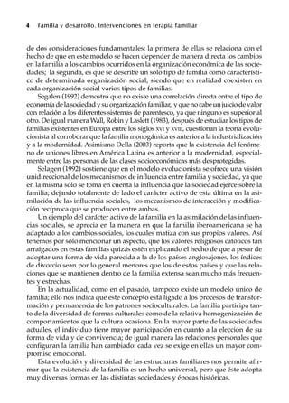 4 Familia y desarrollo. Intervenciones en terapia familiar
de dos consideraciones fundamentales: la primera de ellas se relaciona con el
hecho de que en este modelo se hacen depender de manera directa los cambios
en la familia a los cambios ocurridos en la organización económica de las socie-
dades; la segunda, es que se describe un solo tipo de familia como característi-
co de determinada organización social, siendo que en realidad coexisten en
cada organización social varios tipos de familias.
Segalen (1992) demostró que no existe una correlación directa entre el tipo de
economíadelasociedadysuorganizaciónfamiliar, yquenocabeunjuiciodevalor
con relación a los diferentes sistemas de parentesco, ya que ninguno es superior al
otro. De igual manera Wall, Robin y Laslett (1983), después de estudiar los tipos de
familias existentes en Europa entre los siglos XVI y XVIII, cuestionan la teoría evolu-
cionista al corroborar que la familia monogámica es anterior a la industrialización
y a la modernidad. Asimismo Della (2003) reporta que la existencia del fenóme-
no de uniones libres en América Latina es anterior a la modernidad, especial-
mente entre las personas de las clases socioeconómicas más desprotegidas.
Selagen (1992) sostiene que en el modelo evolucionista se ofrece una visión
unidireccional de los mecanismos de influencia entre familia y sociedad, ya que
en la misma sólo se toma en cuenta la influencia que la sociedad ejerce sobre la
familia; dejando totalmente de lado el carácter activo de esta última en la asi-
milación de las influencia sociales, los mecanismos de interacción y modifica-
ción recíproca que se producen entre ambas.
Un ejemplo del carácter activo de la familia en la asimilación de las influen-
cias sociales, se aprecia en la manera en que la familia iberoamericana se ha
adaptado a los cambios sociales, los cuales matiza con sus propios valores. Así
tenemos por sólo mencionar un aspecto, que los valores religiosos católicos tan
arraigados en estas familias quizás estén explicando el hecho de que a pesar de
adoptar una forma de vida parecida a la de los países anglosajones, los índices
de divorcio sean por lo general menores que los de estos países y que las rela-
ciones que se mantienen dentro de la familia extensa sean mucho más frecuen-
tes y estrechas.
En la actualidad, como en el pasado, tampoco existe un modelo único de
familia; ello nos indica que este concepto está ligado a los procesos de transfor-
mación y permanencia de los patrones socioculturales. La familia participa tan-
to de la diversidad de formas culturales como de la relativa homogenización de
comportamientos que la cultura ocasiona. En la mayor parte de las sociedades
actuales, el individuo tiene mayor participación en cuanto a la elección de su
forma de vida y de convivencia; de igual manera las relaciones personales que
configuran la familia han cambiado: cada vez se exige en ellas un mayor com-
promiso emocional.
Esta evolución y diversidad de las estructuras familiares nos permite afir-
mar que la existencia de la familia es un hecho universal, pero que éste adopta
muy diversas formas en las distintas sociedades y épocas históricas.
 