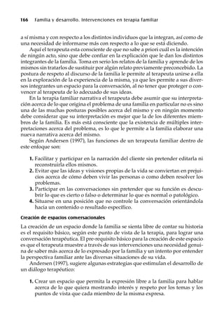 166 Familia y desarrollo. Intervenciones en terapia familiar
a sí misma y con respecto a los distintos individuos que la integran, así como de
una necesidad de informarse más con respecto a lo que se está diciendo.
Aquí el terapeuta esta consciente de que no sabe a priori cuál es la intención
de ningún acto, sino que debe confiar en la explicación que le dan los distintos
integrantes de la familia. Toma en serio los relatos de la familia y aprende de los
mismos sin tratarlos de sustituir por algún relato previamente preconcebido. La
postura de respeto al discurso de la familia le permite al terapeuta unirse a ella
en la exploración de la experiencia de la misma, ya que les permite a sus diver-
sos integrantes un espacio para la conversación, al no tener que proteger o con-
vencer al terapeuta de lo adecuado de sus ideas.
En la terapia familiar narrativa el terapeuta debe asumir que su interpreta-
ción acerca de lo que origina el problema de una familia en particular no es sino
una de las muchas posturas posibles acerca del mismo y en ningún momento
debe considerar que su interpretación es mejor que la de los diferentes miem-
bros de la familia. Es más está consciente que la existencia de múltiples inter-
pretaciones acerca del problema, es lo que le permite a la familia elaborar una
nueva narrativa acerca del mismo.
Según Andersen (1997), las funciones de un terapeuta familiar dentro de
este enfoque son:
1. Facilitar y participar en la narración del cliente sin pretender editarla ni
reconstruirla ellos mismos.
2. Evitar que las ideas y visiones propias de la vida se conviertan en prejui-
cios acerca de cómo deben vivir las personas o como deben resolver los
problemas.
3. Participar en las conversaciones sin pretender que su función es descu-
brir lo que es cierto o falso o determinar lo que es normal o patológico.
4. Situarse en una posición que no controle la conversación orientándola
hacia un contenido o resultado específico.
Creación de espacios conversacionales
La creación de un espacio donde la familia se sienta libre de contar su historia
es el requisito básico, según este punto de vista de la terapia, para lograr una
conversación terapéutica. El pre-requisito básico para la creación de este espacio
es que el terapeuta muestre a través de sus intervenciones una necesidad genui-
na de saber más acerca de lo expresado por la familia y un intento por entender
la perspectiva familiar ante las diversas situaciones de su vida.
Andersen (1997), sugiere algunas estrategias que estimulan el desarrollo de
un diálogo terapéutico:
1. Crear un espacio que permita la expresión libre a la familia para hablar
acerca de lo que quiera mostrando interés y respeto por los temas y los
puntos de vista que cada miembro de la misma expresa.
 